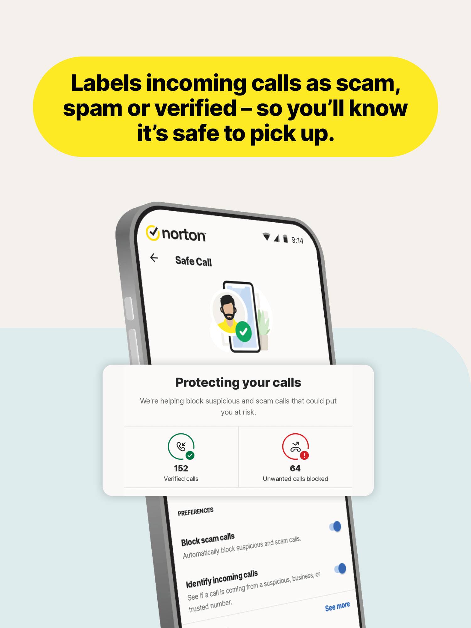 Labels incoming calls as scam, spam or verified – so you'll know it's safe to pick up.

norton Safe Call
9:14

Protecting your calls
We're helping block suspicious and scam calls that could put you at risk.
152 Verified calls
64 Unwanted calls blocked

PREFERENCES
Block scam calls
Automatically block suspicious and scam calls.

Identify incoming calls
See if a call is coming from a suspicious, business, or trusted number.