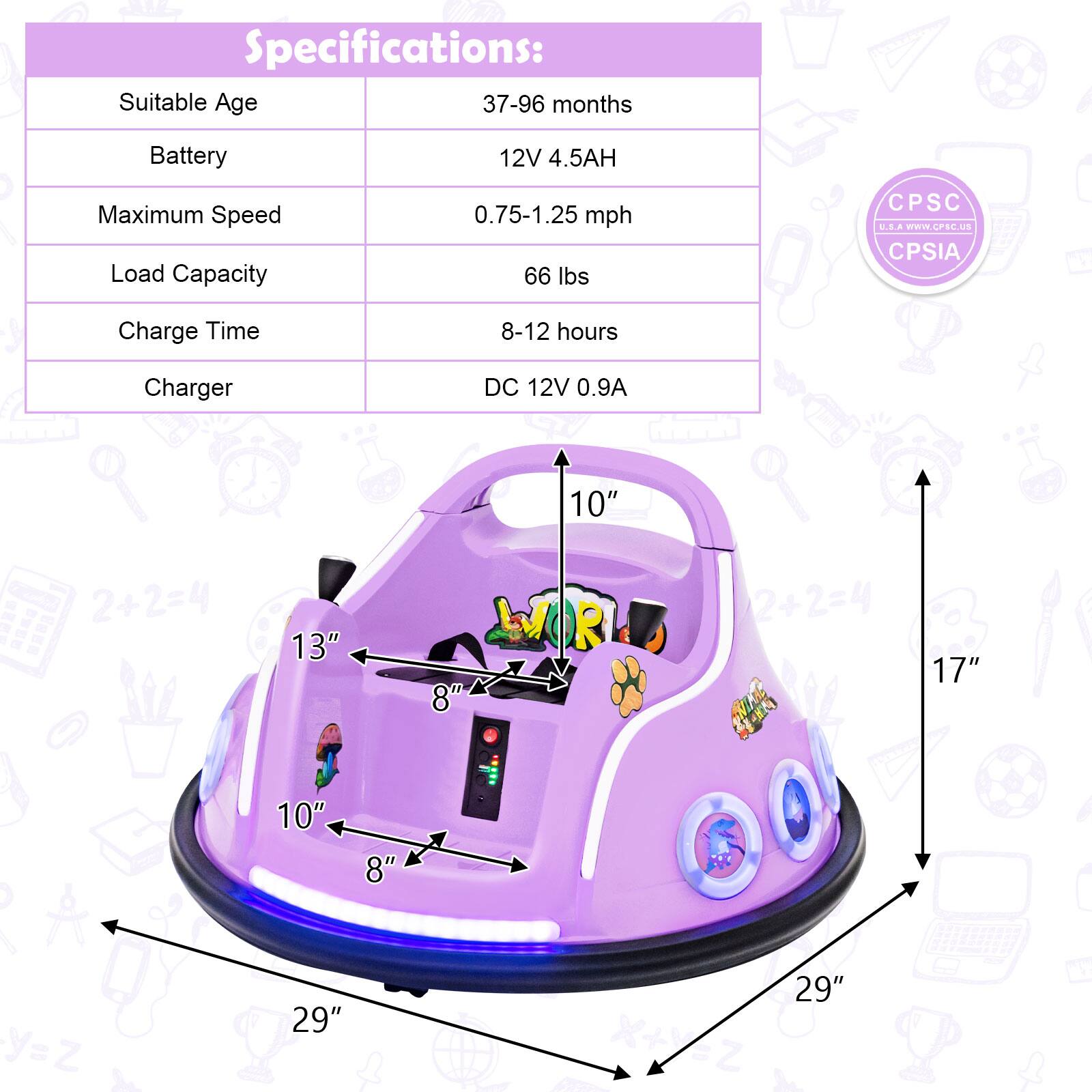 Specifications:

- Suitable Age: 37-96 months
- Battery: 12V 4.5AH
- Maximum Speed: 0.75-1.25 mph
- Load Capacity: 66 lbs
- Charge Time: 8-12 hours
- Charger: DC 12V 0.9A

Dimensions:
- 29" x 29"
- 17"
- 13"
- 10"
- 8"