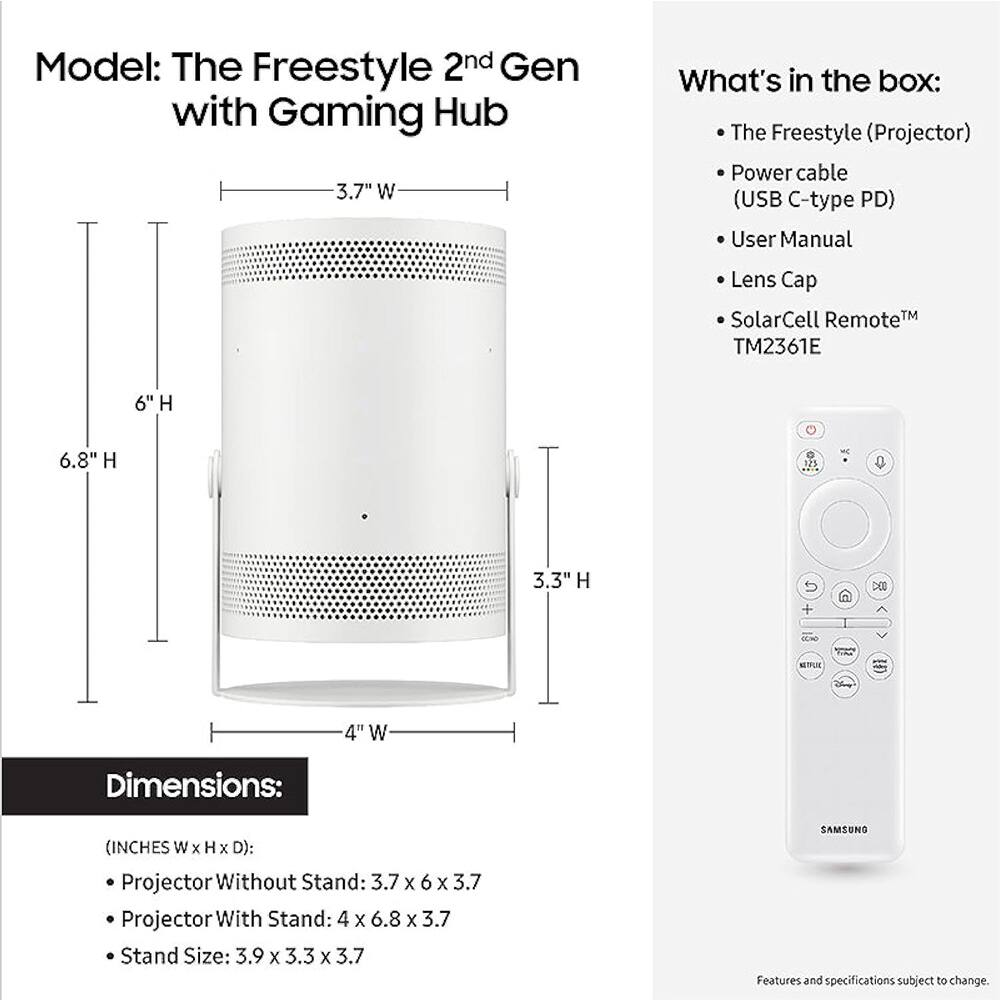 Model: The Freestyle 2nd Gen with Gaming Hub

What's in the box:
- The Freestyle (Projector)
- Power cable (USB C-type PD)
- User Manual
- Lens Cap
- SolarCell Remote™ TM2361E

Dimensions: (INCHES W x H x D):
- Projector Without Stand: 3.7 x 6 x 3.7
- Projector With Stand: 4 x 6.8 x 3.7
- Stand Size: 3.9 x 3.3 x 3.7

Features and specifications subject to change.