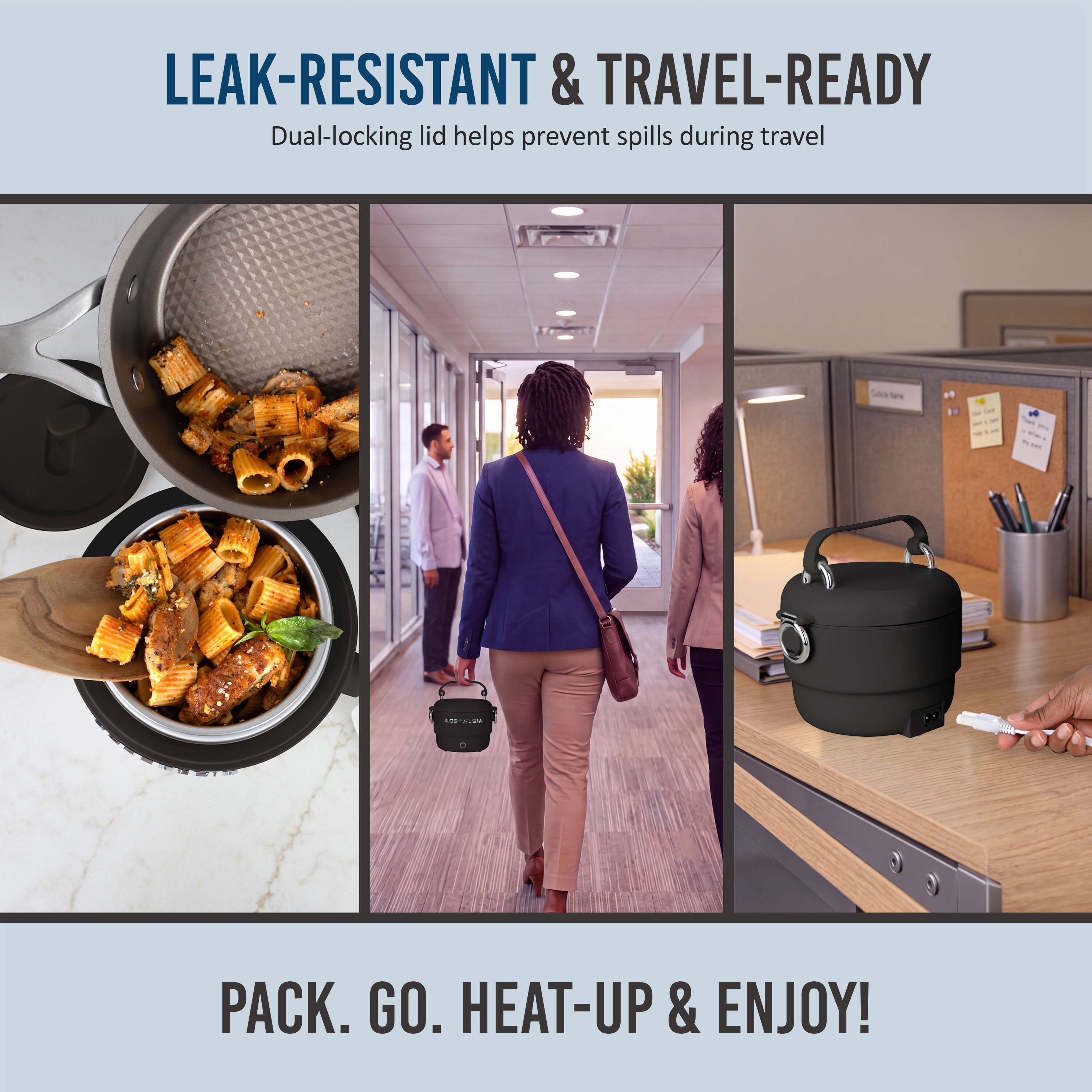 LEAK-RESISTANT & TRAVEL-READY  
Dual-locking lid helps prevent spills during travel  

PACK. GO. HEAT-UP & ENJOY!