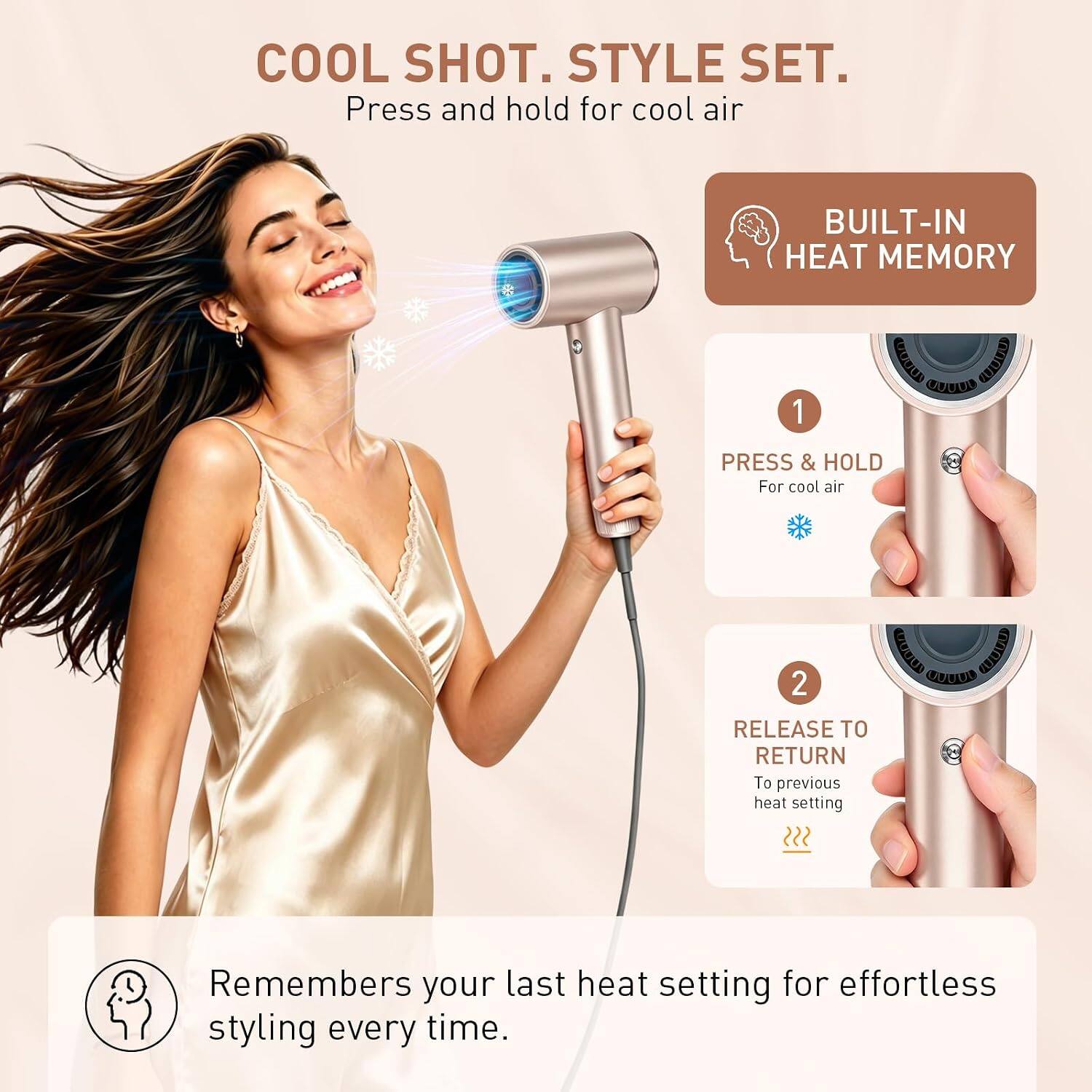 COOL SHOT. STYLE SET.  
Press and hold for cool air  

BUILT-IN HEAT MEMORY  

1. PRESS & HOLD  
For cool air  

2. RELEASE TO RETURN  
To previous heat setting  

Remembers your last heat setting for effortless styling every time.