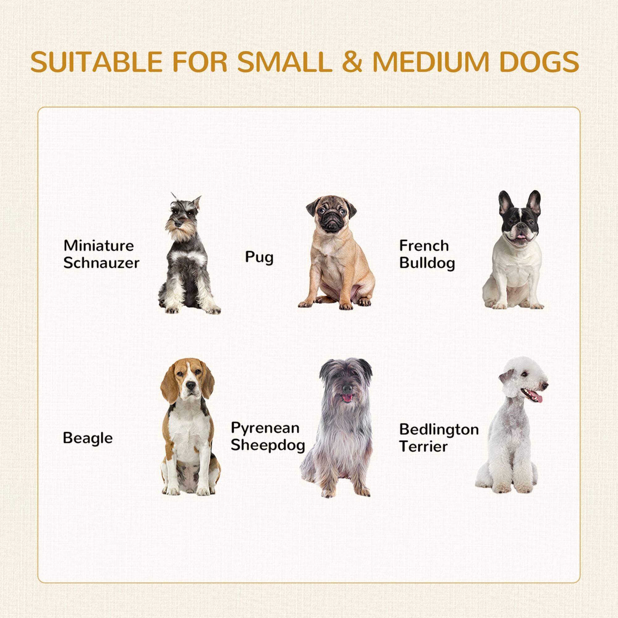 SUITABLE FOR SMALL & MEDIUM DOGS

- Miniature Schnauzer
- Pug
- French Bulldog
- Beagle
- Pyrenean Sheepdog
- Bedlington Terrier