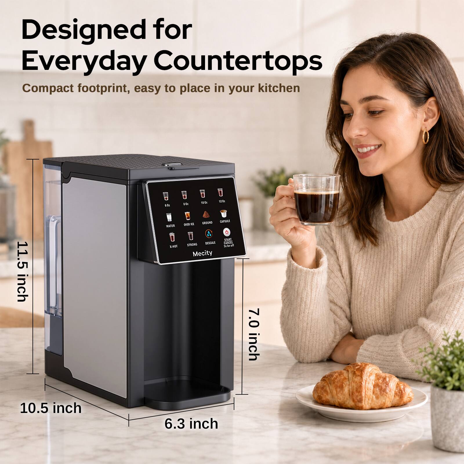 Designed for Everyday Countertops  
Compact footprint, easy to place in your kitchen

40g

100

11.5 inch

WATER TOH-A  
GROUND CAPAILE OVER a START STRONG DESCALE CANCEL PAR Mecity

7.0 inch  
10.5 inch  
6.3 inch