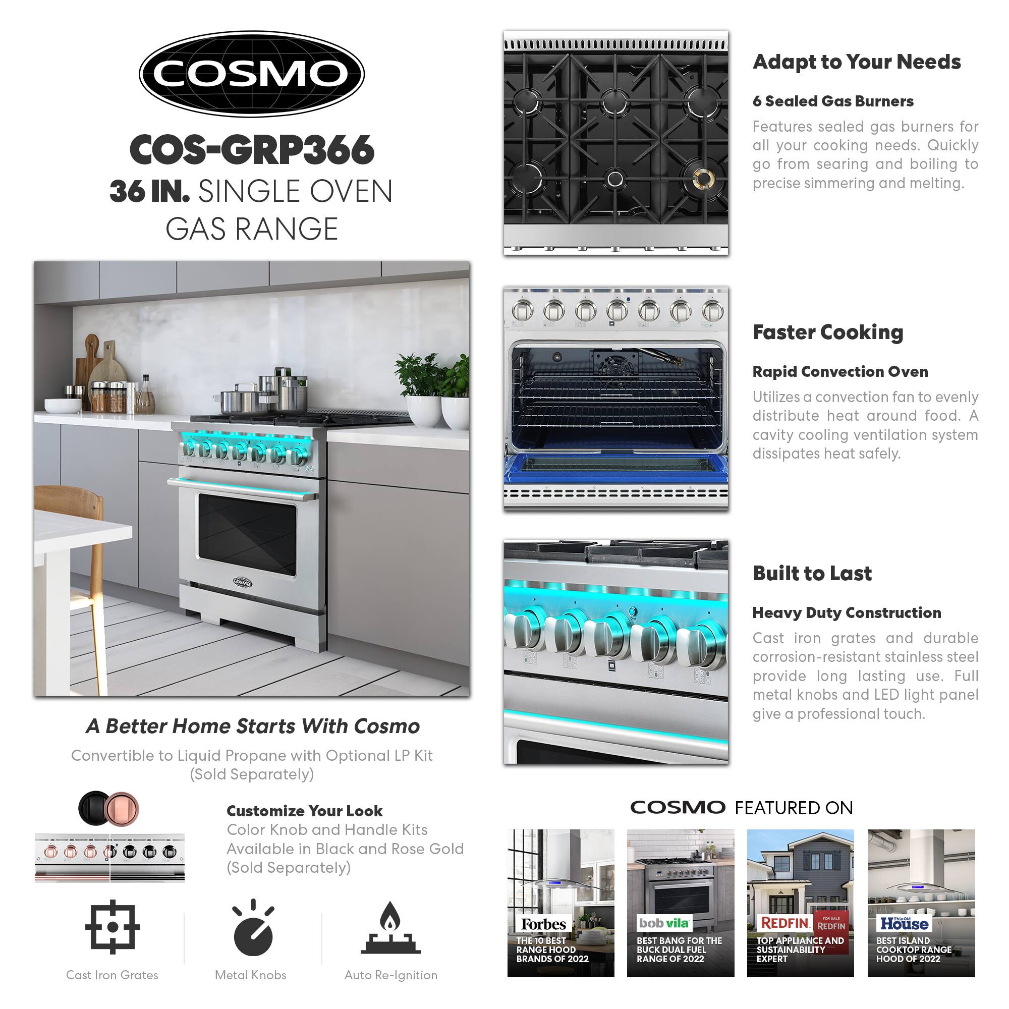 COSMO  
COS-GRP366  
36 IN. SINGLE OVEN GAS RANGE  

Adapt to Your Needs  
6 Sealed Gas Burners  
Features sealed gas burners for all your cooking needs. Quickly go from searing and boiling to precise simmering and melting.  

Faster Cooking  
Rapid Convection Oven  
Utilizes a convection fan to evenly distribute heat around food. A cavity cooling ventilation system dissipates heat safely.  

Built to Last  
Heavy Duty Construction  
Cast iron grates and durable corrosion-resistant stainless steel provide long lasting use. Full metal knobs and LED light panel give a professional touch.  

A Better Home Starts With Cosmo  
Convertible to Liquid Propane with Optional LP Kit (Sold Separately)  

Customize Your Look  
Color Knob and Handle Kits Available in Black and Rose Gold (Sold Separately)  

COSMO FEATURED ON  
Cast Iron Grates  
Metal Knobs  
Auto Re-Ignition  

Forbes  
THE BEST RANGE HOOD BRANDS OF 2022  

bob vila  
BEST BANG FOR THE BUCK DUAL FUEL RANGE OF 2022  

REDFIN  
TOP APPLIANCE AND SUSTAINABILITY BRANDS OF