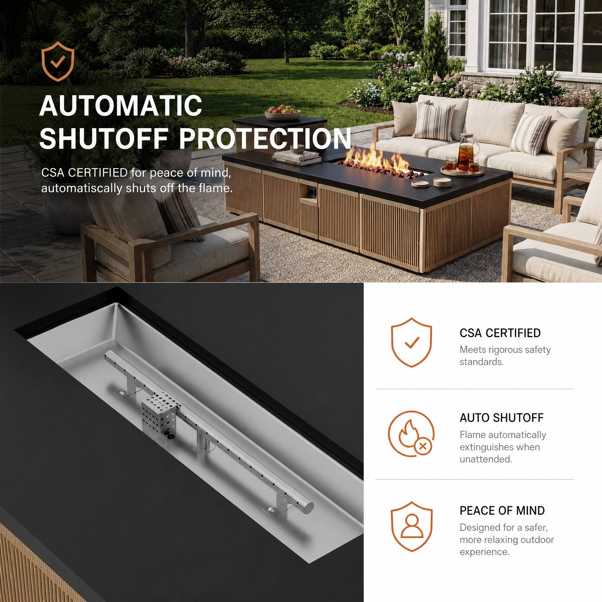 AUTOMATIC SHUTOFF PROTECTION

CSA CERTIFIED for peace of mind, automatically shuts off the flame.

CSA CERTIFIED
Meets rigorous safety standards

AUTO SHUTOFF
Flame automatically extinguishes when unattended.

PEACE OF MIND
Designed for a safer, more relaxing outdoor experience.