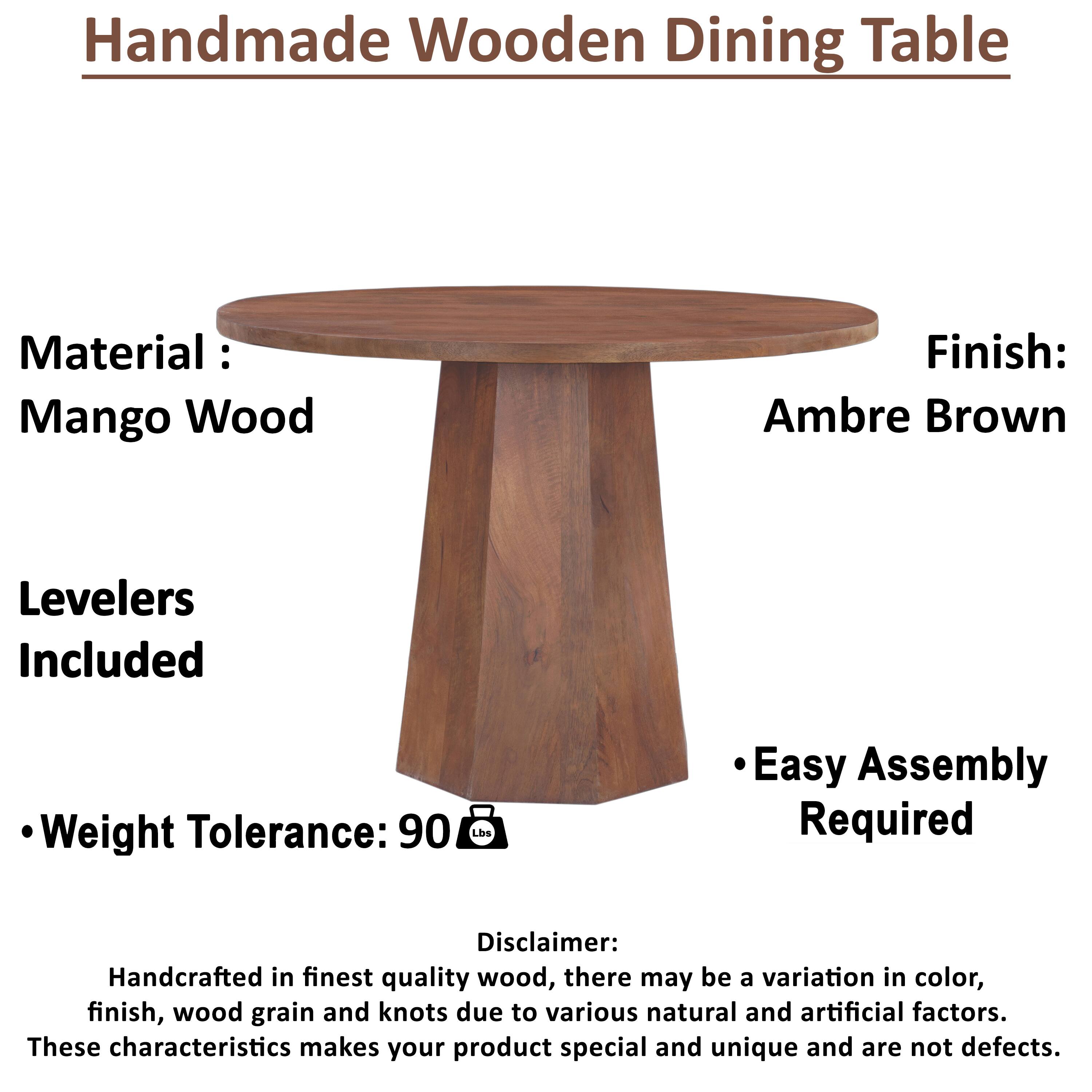 Handmade Wooden Dining Table

Material: Mango Wood

Finish: Ambre Brown

Levelers Included

Weight Tolerance: 90 lbs

Easy Assembly Required

Disclaimer:
Handcrafted in finest quality wood, there may be a variation in color, finish, wood grain and knots due to various natural and artificial factors. These characteristics makes your product special and unique and are not defects.