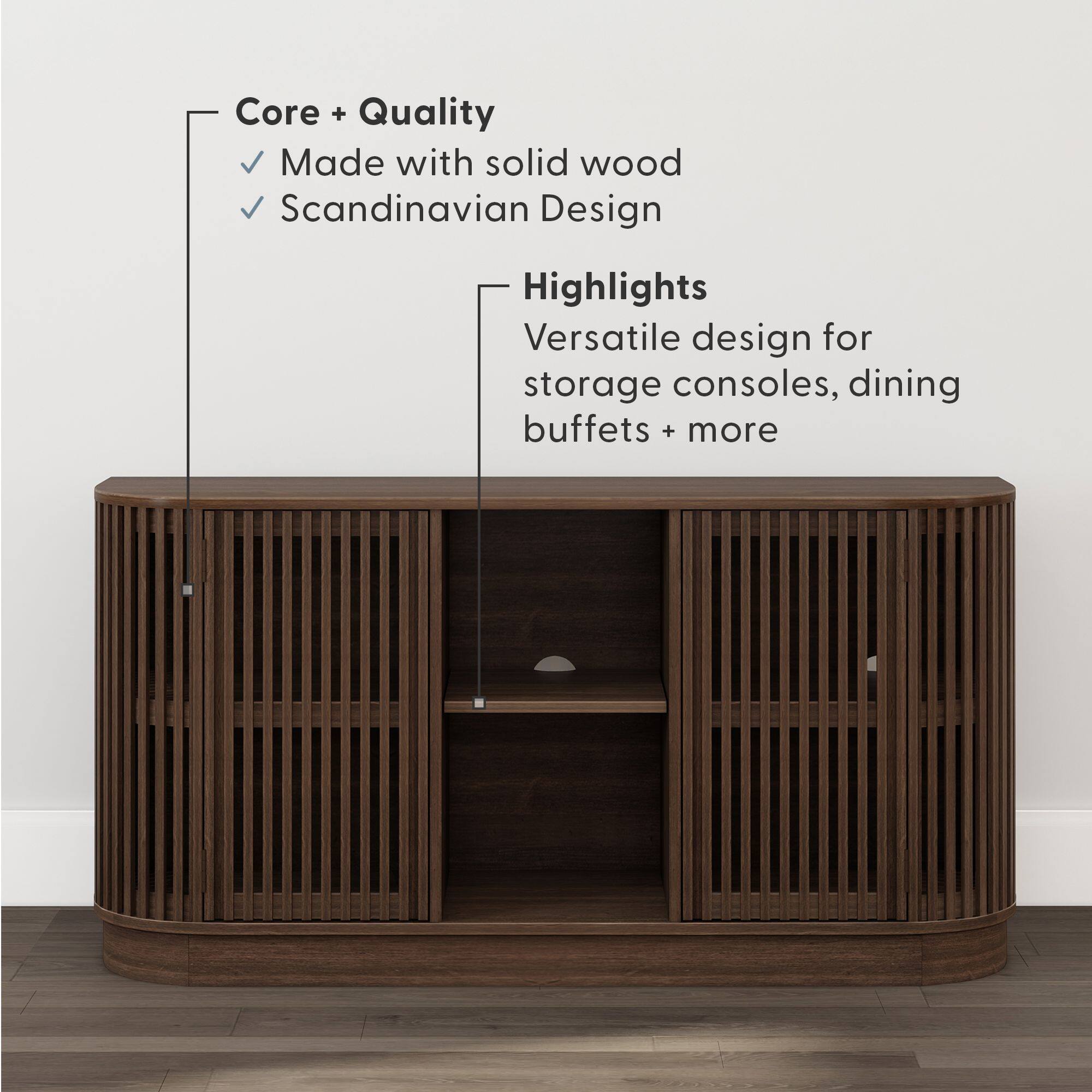 Core + Quality  
- Made with solid wood  
- Scandinavian Design  

Highlights  
- Versatile design for storage consoles, dining buffets + more