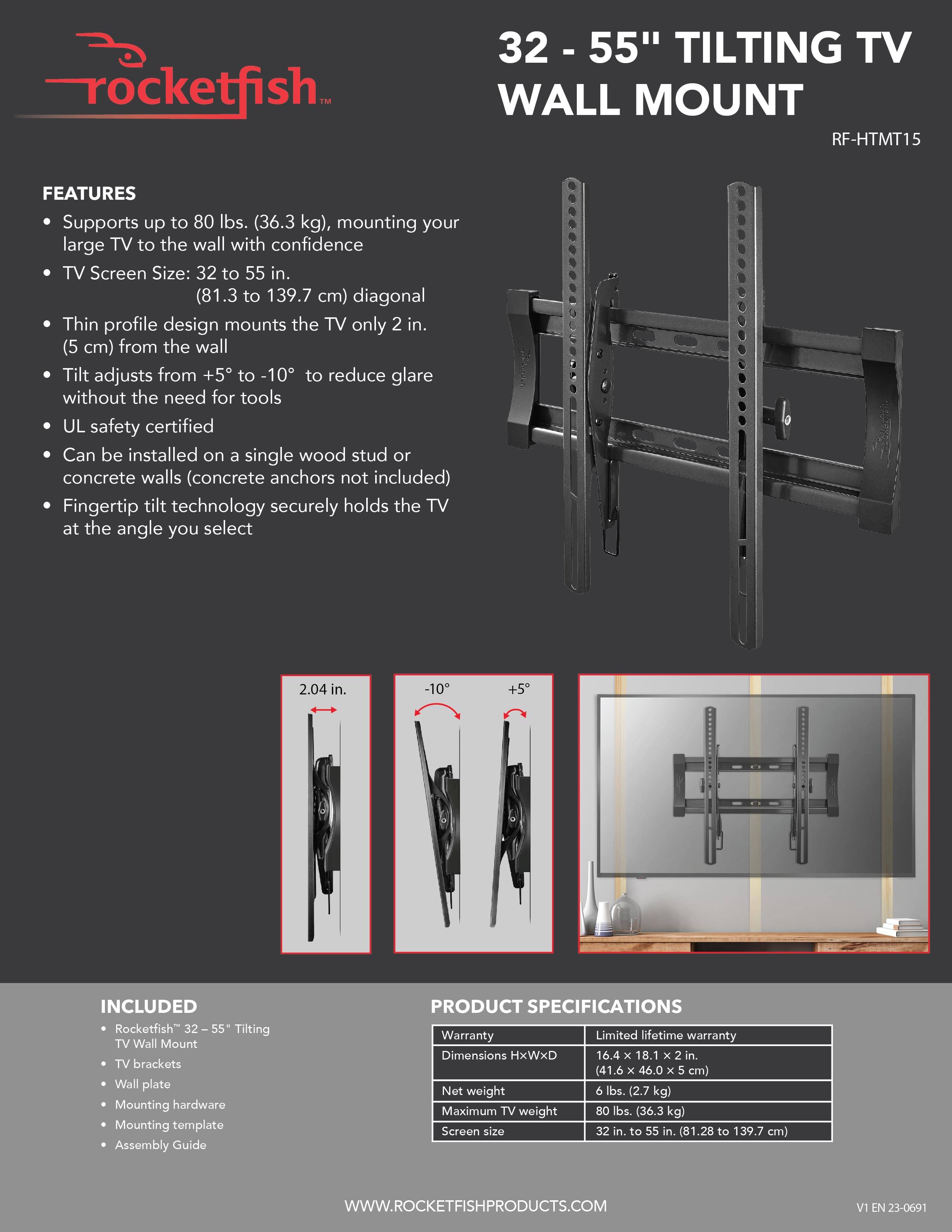 Rocketfish 32 - 55" TILTING TV WALL MOUNT RF-HTMT15 FEATURES:
- Supports up to 80 lbs. (36.3 kg)
- Mounts TV up to 55" diagonal
- Thin profile design
- Tilt adjusts from +5 to -10 to reduce glare
- UL safety certified
- Can be installed on single wood stud or concrete walls (concrete anchors not included)
- Fingertip tilt technology
- Includes TV brackets, wall plate, mounting hardware, and mounting template
- Assembly Guide

PRODUCT SPECIFICATIONS:
- Warranty: Limited lifetime warranty
- Dimensions: HxWxD 16.4 x 18.1 x 2 in. (41.6 x 46.0 x 5 cm)
- Net weight: 6 lbs. (2.7 kg)
- Maximum TV weight: 80 lbs. (36.3 kg)
- Screen size: 32 in. to 55 in. (81.28 to 139.7 cm)
- WWW.ROCKETFISHPRODUCTS.COM
