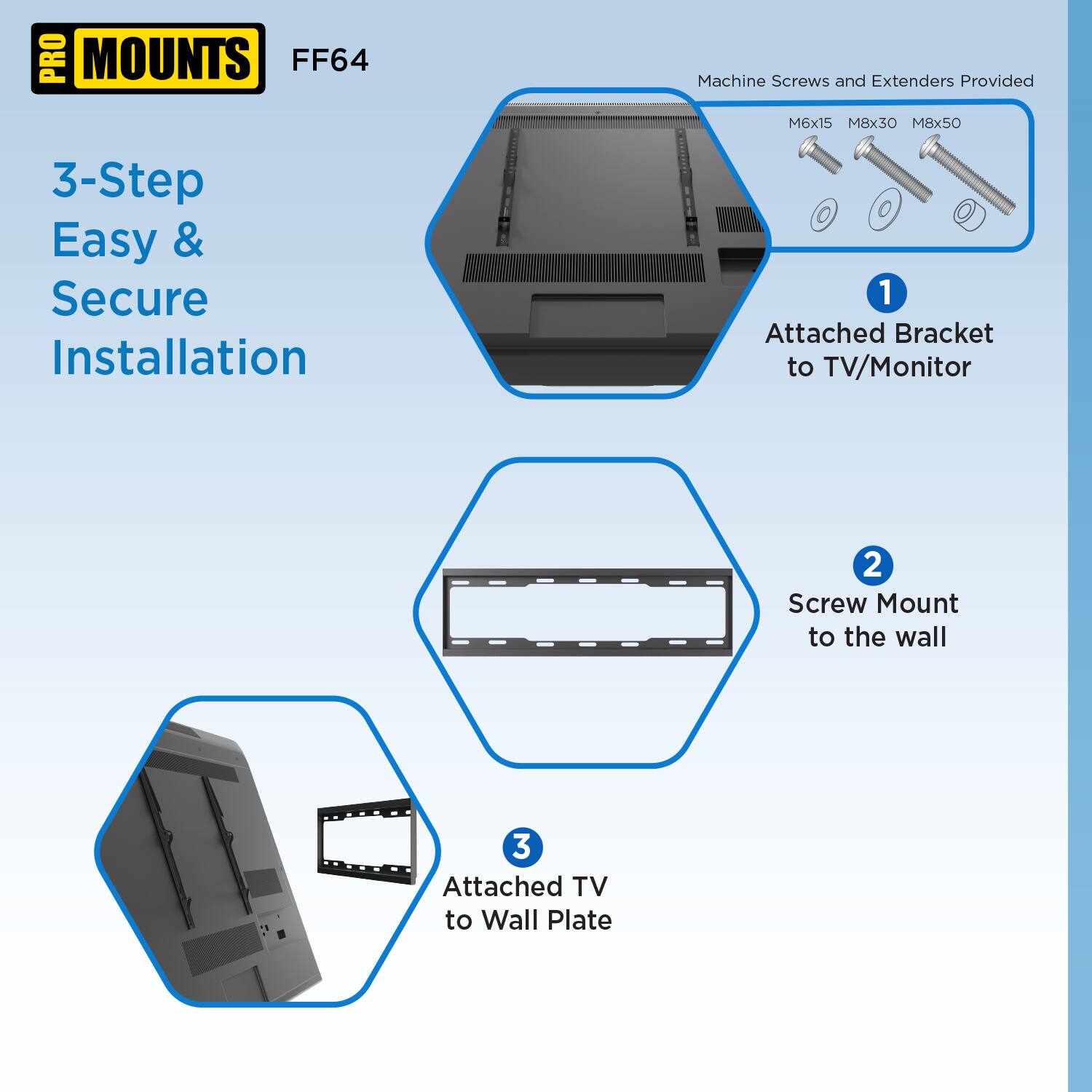PRO MOUNTS FF64

3-Step Easy & Secure Installation

Machine Screws and Extenders Provided
M6x15 M8x30 M8x50

1. Attached Bracket to TV/Monitor
2. Screw Mount to the wall
3. Attached TV to Wall Plate