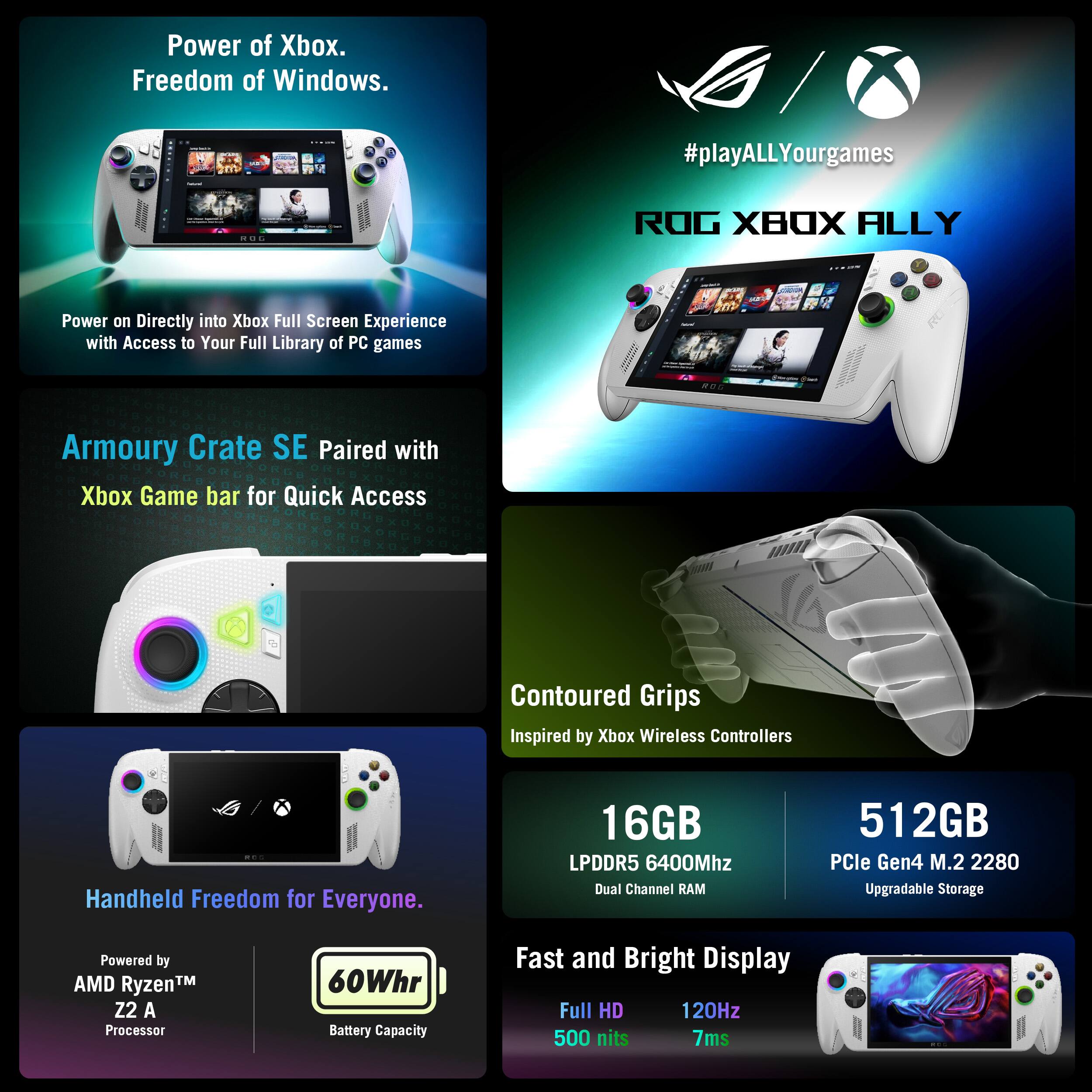 **Power of Xbox.  
Freedom of Windows.**

**#playALLYourgames**

**ROG XBOX ALLY**

**Power on Directly into Xbox Full Screen Experience with Access to Your Full Library of PC games**

**Armoury Crate SE Paired with Xbox Game bar for Quick Access**

**Contoured Grips**  
Inspired by Xbox Wireless Controllers

**Handheld Freedom for Everyone.**

**Powered by**  
AMD Ryzen™ Z2 A Processor

**60Whr**  
Battery Capacity

**16GB**  
LPDDR5 6400Mhz Dual Channel RAM

**512GB**  
PCIe Gen4 M.2 2280 Upgradable Storage

**Fast and Bright Display**  
Full HD  
120Hz  
500 nits  
7ms