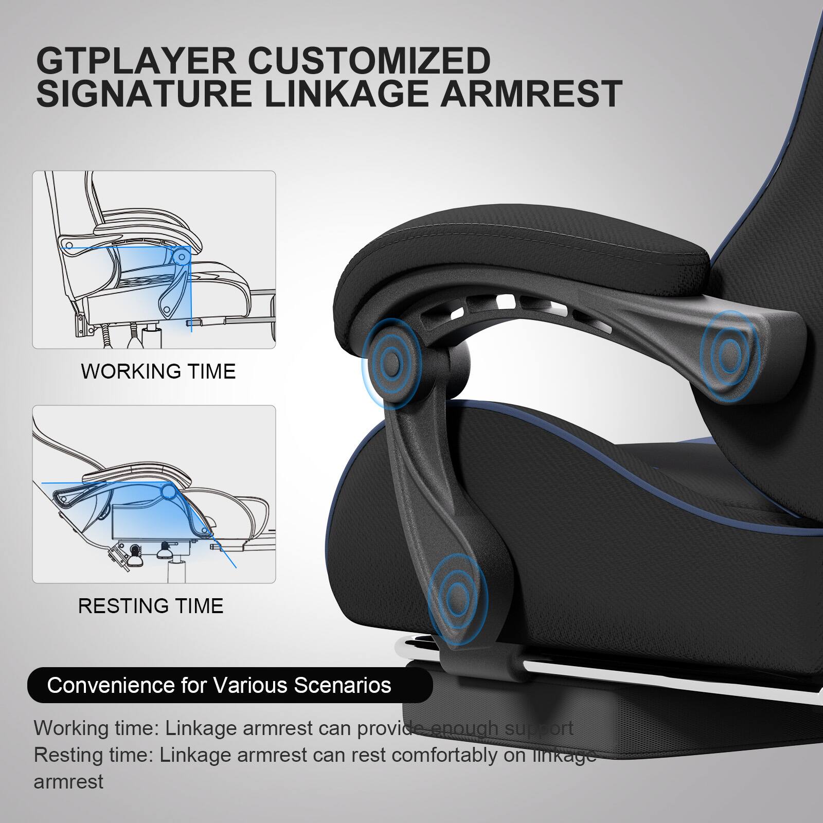 GTPLAYER CUSTOMIZED SIGNATURE LINKAGE ARMREST

WORKING TIME

RESTING TIME

Convenience for Various Scenarios

Working time: Linkage armrest can provide enough support

Resting time: Linkage armrest can rest comfortably on linkage armrest