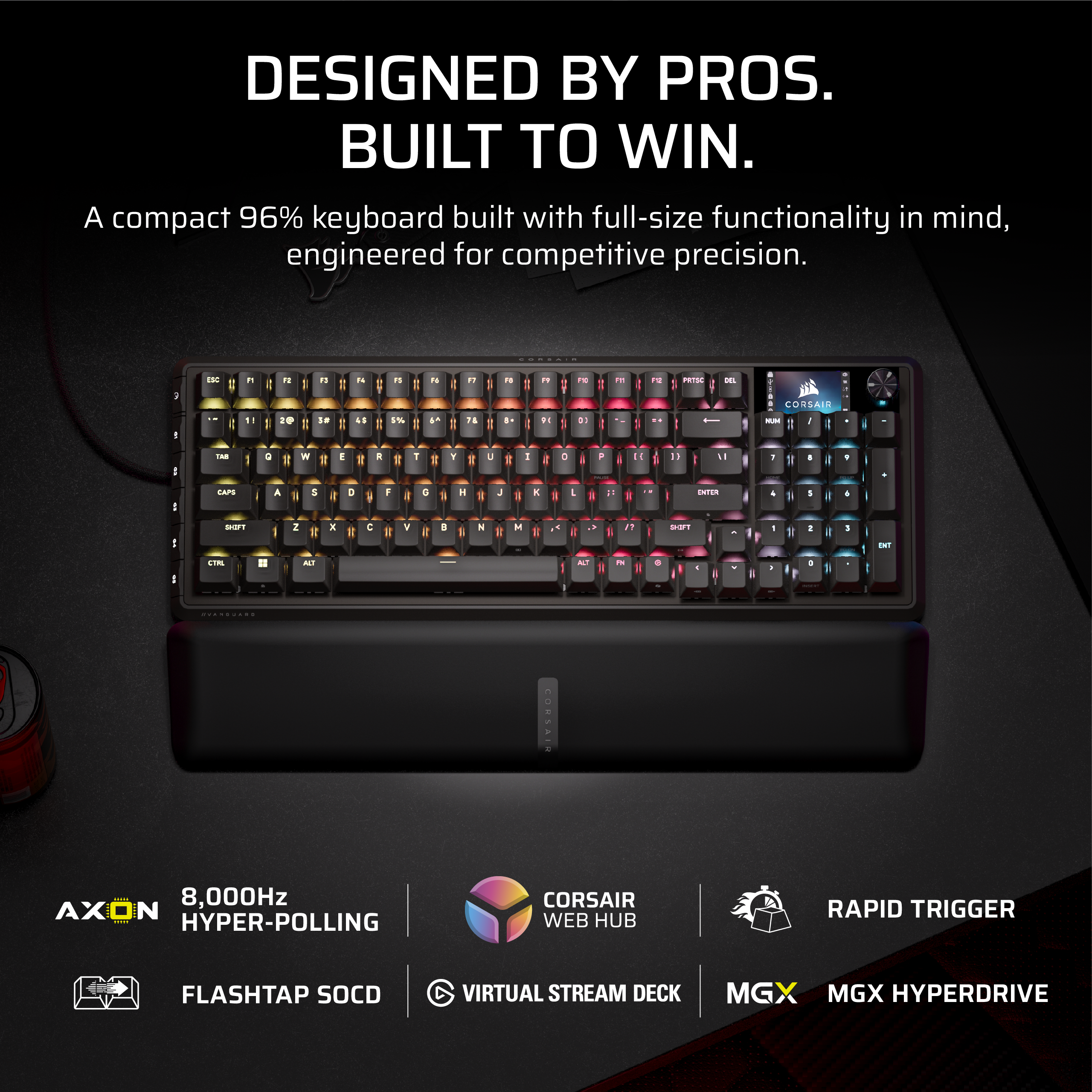 DESIGNED BY PROS.  
BUILT TO WIN.  

A compact 96% keyboard built with full-size functionality in mind, engineered for competitive precision.  

AXON  
8,000Hz HYPER-POLLING  

CORSAIR WEB HUB  

RAPID TRIGGER  

FLASH TAP SOCD  

VIRTUAL STREAM DECK  

MGX  

MGX HYPERDRIVE