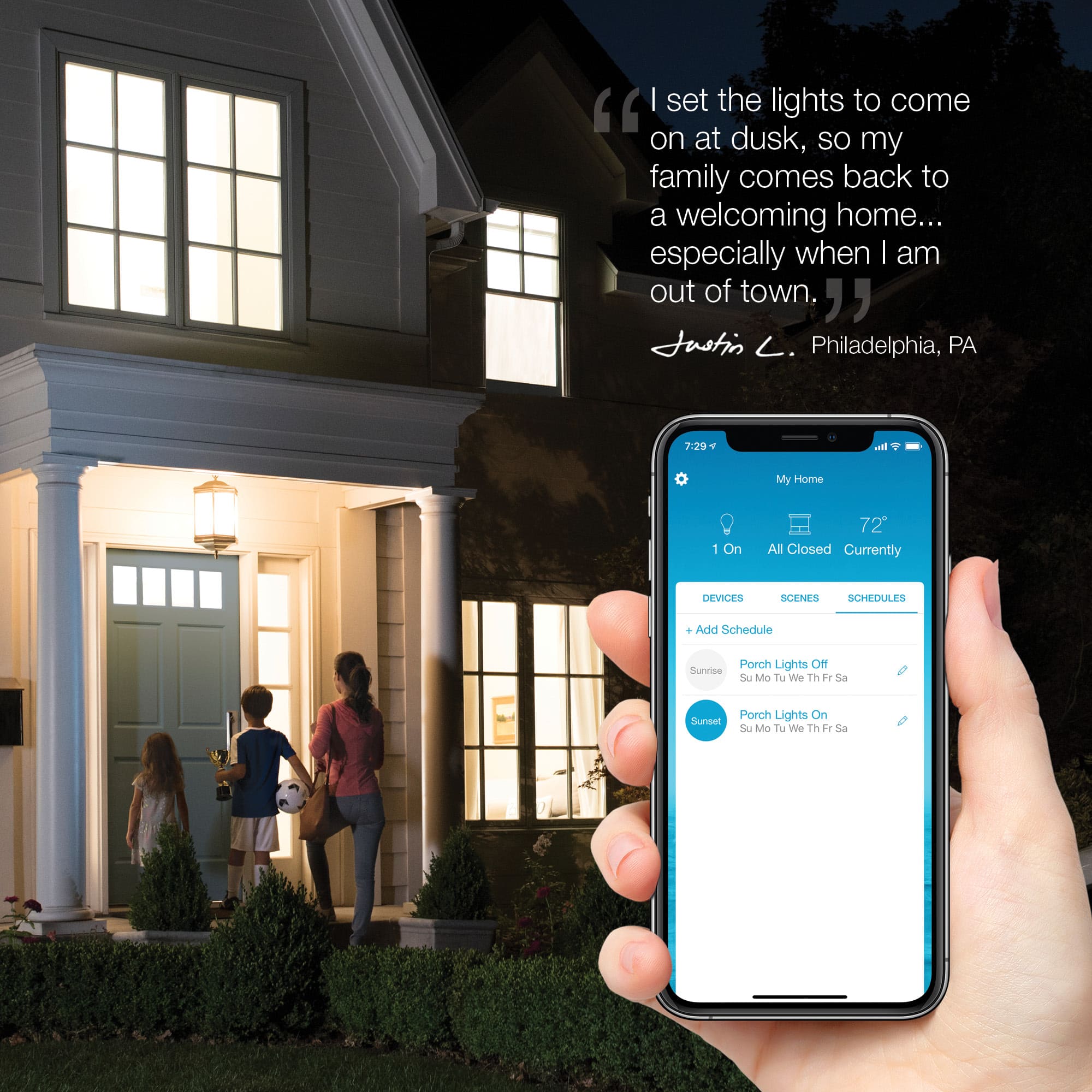"I set the lights to come on at dusk, so my family comes back to a welcoming home... especially when I am out of town, " Justin . Philadelphia, PA.
The text on the image is about a person who sets the lights to turn on at dusk to ensure that their family has a welcoming home when they return. The person is from Philadelphia, Pennsylvania.