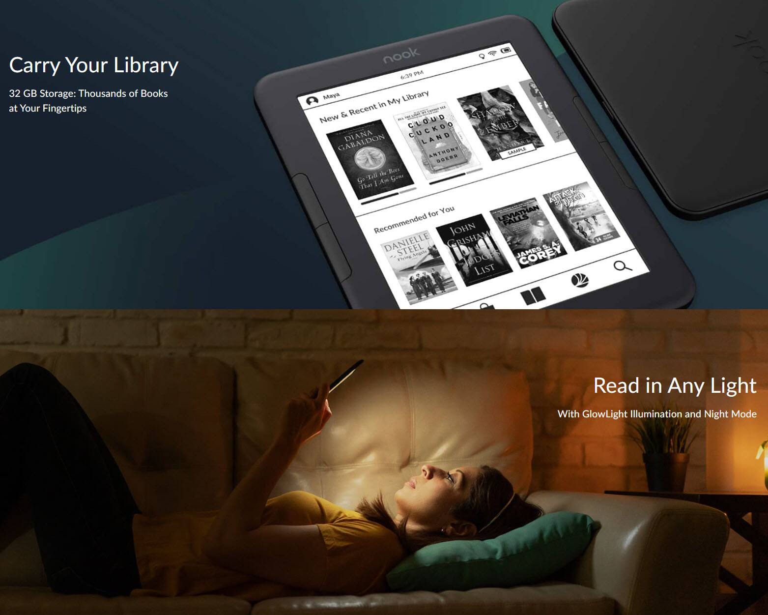Carry Your Library  
32 GB Storage: Thousands of Books at Your Fingertips  

nook  
6:39 PM  

My Library  
New & Recent in My Library  
DIANA GAMMELDON  
CUCKOO  
LAND  
ANTHONY SAMUEL  
DOENS  
Tell Am Gons That I ATTACK for You  

Recommended for You  
FALLS  
JOHN DANIELLE STEEL  
GRISHAM  
5 A.  
38 Flying Angels  
JAMES COREY  
INDO LIST  

Read in Any Light  
With GlowLight Illumination and Night Mode