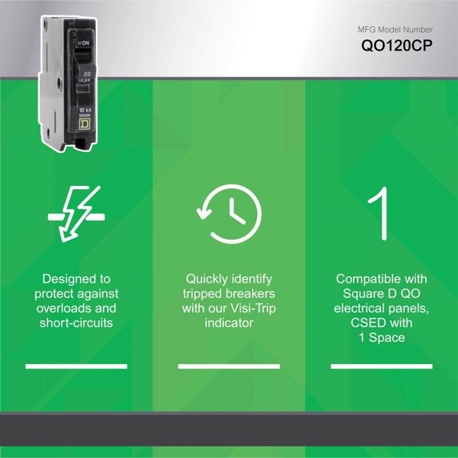 MFG Model Number QO120CP

20 A

10kA

Designed to protect against overloads and short-circuits

Quickly identify tripped breakers with our Visi-Trip indicator

Compatible with Square D QO electrical panels, CSED with 1 Space