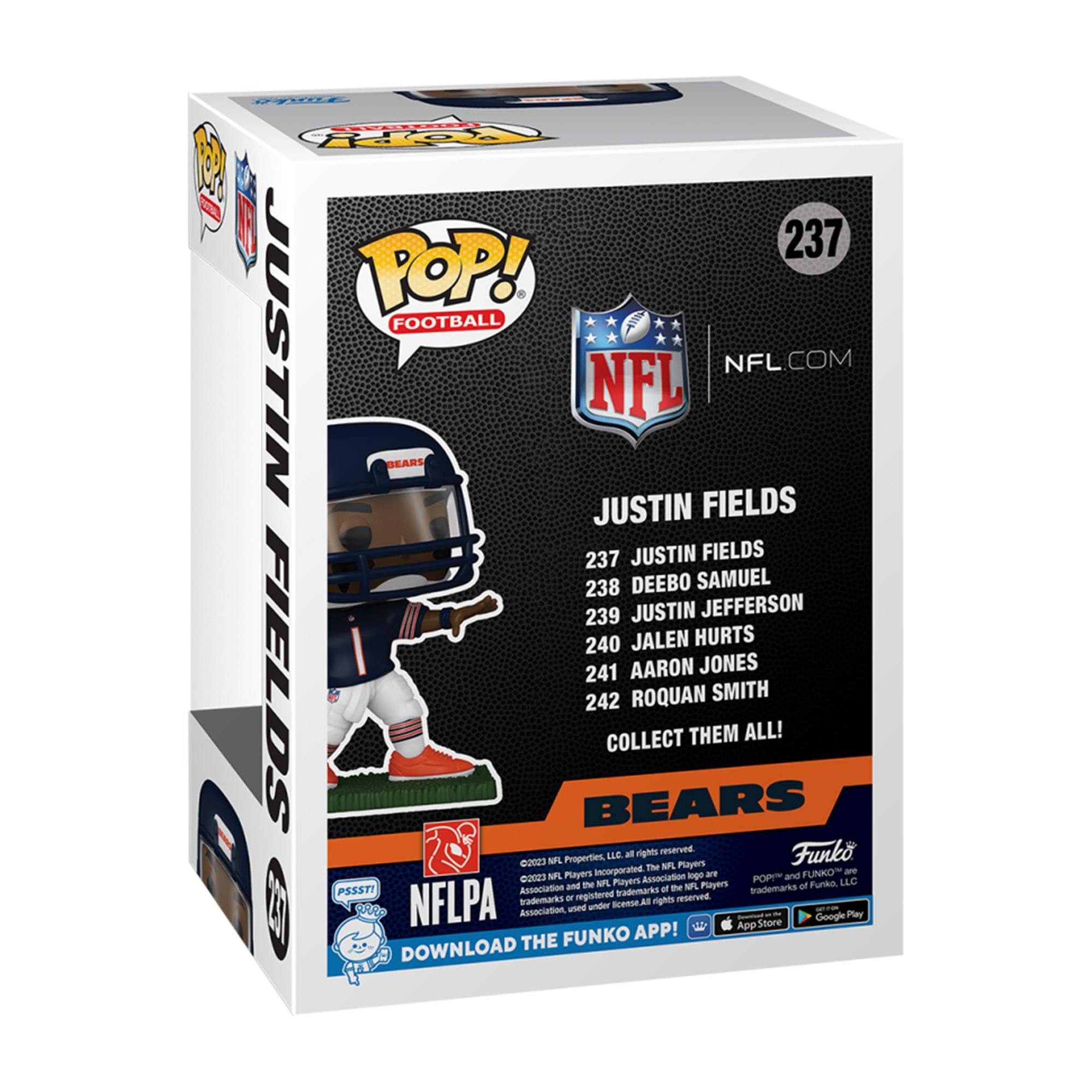 **POP! FOOTBALL**

**237 JUSTIN FIELDS**

**NFL.COM**

**JUSTIN FIELDS**

**237 JUSTIN FIELDS**  
**238 DEEBO SAMUEL**  
**239 JUSTIN JEFFERSON**  
**240 JALEN HURTS**  
**241 AARON JONES**  
**242 ROQUAN SMITH**

**COLLECT THEM ALL!**

**BEARS**

**NFLPA**  
**DOWNLOAD THE FUNKO APP!**

**Funko**

**©2023 NFL Properties, LLC. All rights reserved.**  
**©2023 NFL Players, Inc. All rights reserved.**  
**©2023 Funko, LLC. All rights reserved.**

**App Store**  
**Google Play**