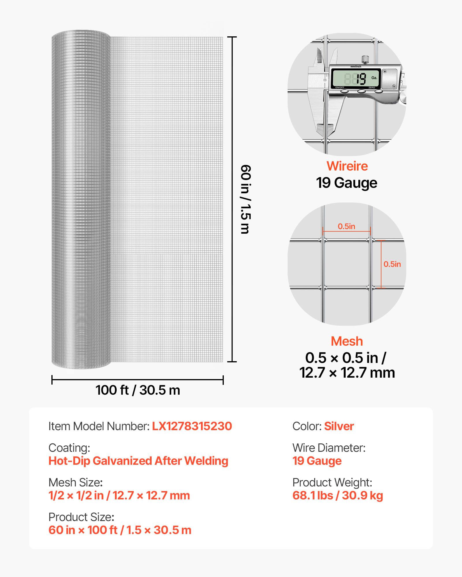 www.fr 9
Go.
60 in / 1.5m in/ m
Wireire 19 Gauge 0.5in 0.5in
100 ft / 30.5 m
Mesh 0.5 X 0.5 in/ 12.7 X 12.7 mm
Item Model Number: LX1278315230
Color: Silver
Coating: Hot-Dip Galvanized After Welding
Mesh Size: 1/2 x 1/2 in 12.7 x 12.7 mm
Wire Diameter: 19 Gauge
Product Weight: 68.1lbs/30.9 kg
Product Size: 60 in x 100 ft / 1.5 x 30.5 m