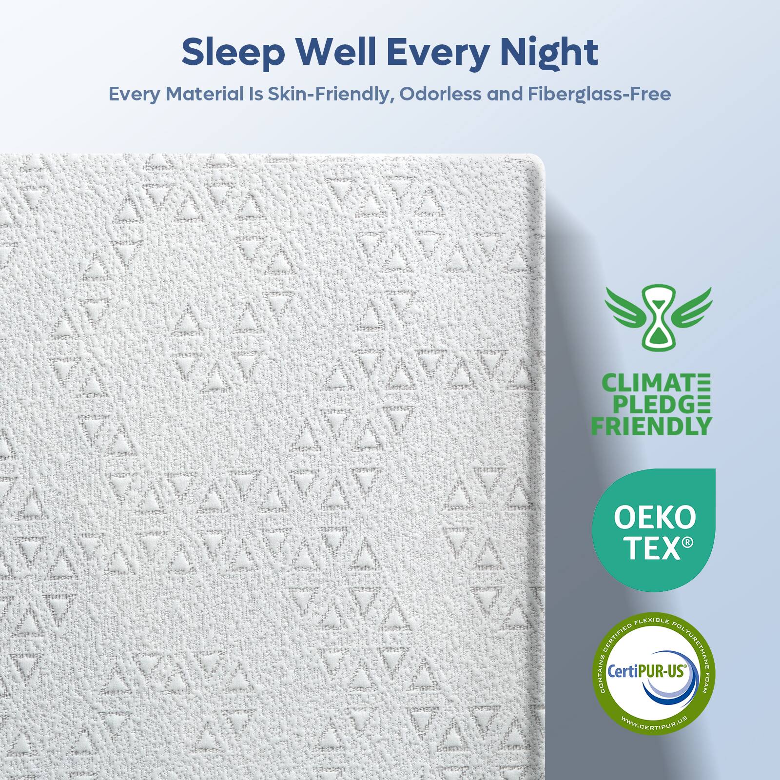 Sleep Well Every Night  
Every Material Is Skin-Friendly, Odorless and Fiberglass-Free  

CLIMATE PLEDGE FRIENDLY  

OEKO TEX  

Certified Flexible Polyurethane Foam  
CertiPUR-US  
www.CERTIPUR.US