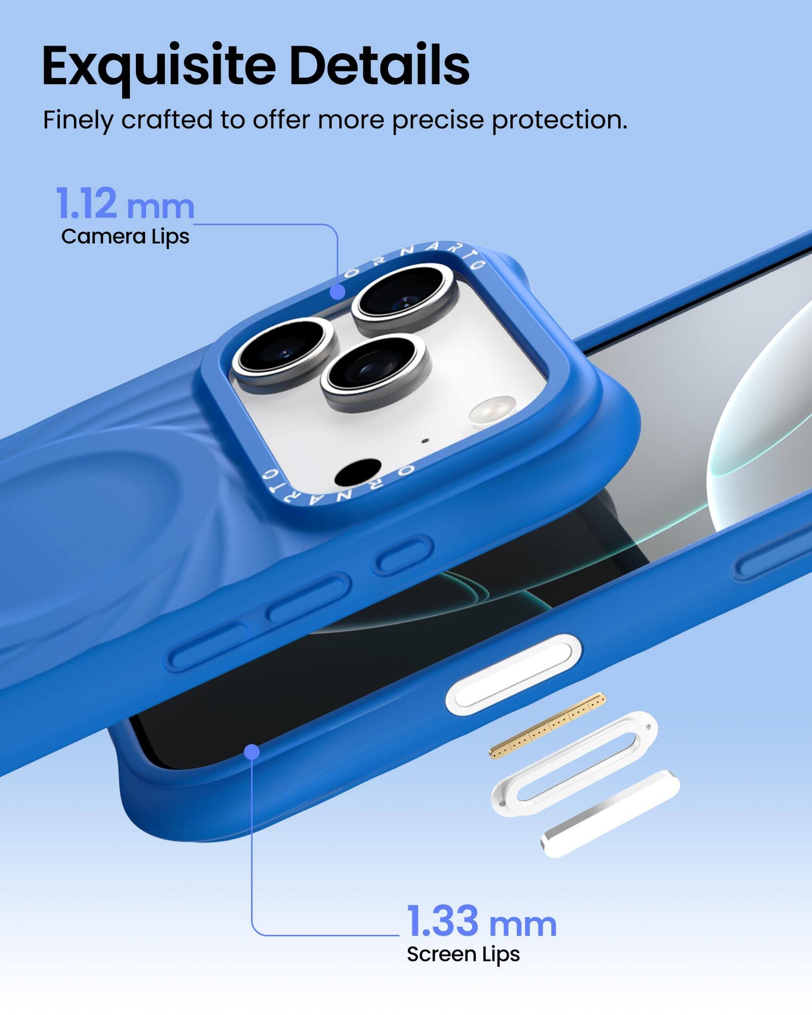 Exquisite Details  
Finely crafted to offer more precise protection.  

1.12 mm  
Camera Lips  

1.33 mm  
Screen Lips