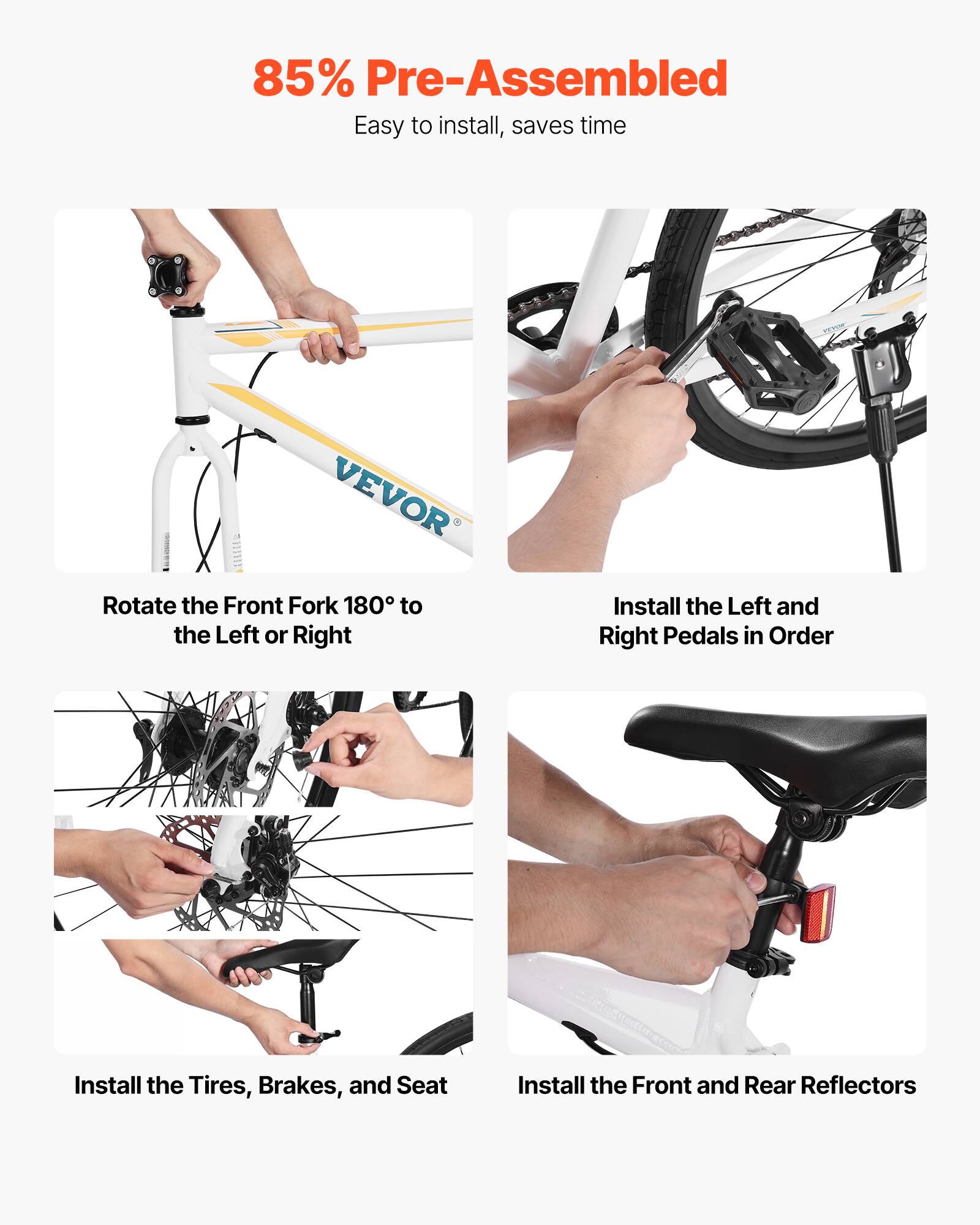 85% Pre-Assembled  
Easy to install, saves time  

Rotate the Front Fork 180° to the Left or Right  
Install the Left and Right Pedals in Order  
Install the Tires, Brakes, and Seat  
Install the Front and Rear Reflectors