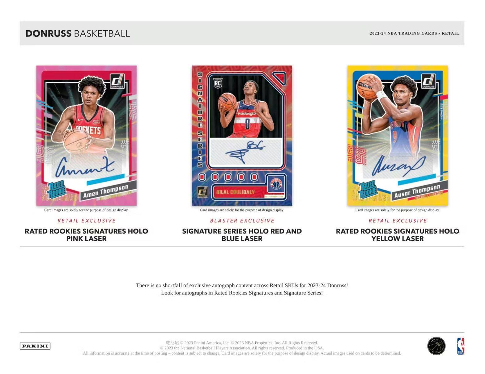 DONRUSS BASKETBALL  
2023-24 NBA TRADING CARDS - RETAIL  

**Amen Thompson**  
RATED ROOKIE  
Card images are solely for the purpose of design display.  
RETAIL EXCLUSIVE  
RATED ROOKIES SIGNATURES HOLO  
PINK LASER  

**Bilal Coulibaly**  
SIGNATURE SERIES HOLO  
BLASTER EXCLUSIVE  
SIGNATURES HOLO  
RED AND BLUE LASER  

**Ausar Thompson**  
RATED ROOKIE  
Card images are solely for the purpose of design display.  
RETAIL EXCLUSIVE  
RATED ROOKIES SIGNATURES HOLO  
YELLOW LASER  

There is no shortfall of exclusive autograph content across Retail SKUs for 2023-24 Donruss! Look for autographs in Rated Rookies Signatures and Signature Series!  

PANINI  
© 2023 Panini America, Inc. © 2023 NBA Properties, Inc. All Rights Reserved. © 2023 the National Basketball Players Association. All rights reserved. Produced in the USA. All information is accurate at the time of posting. Content is subject to change. Card images are