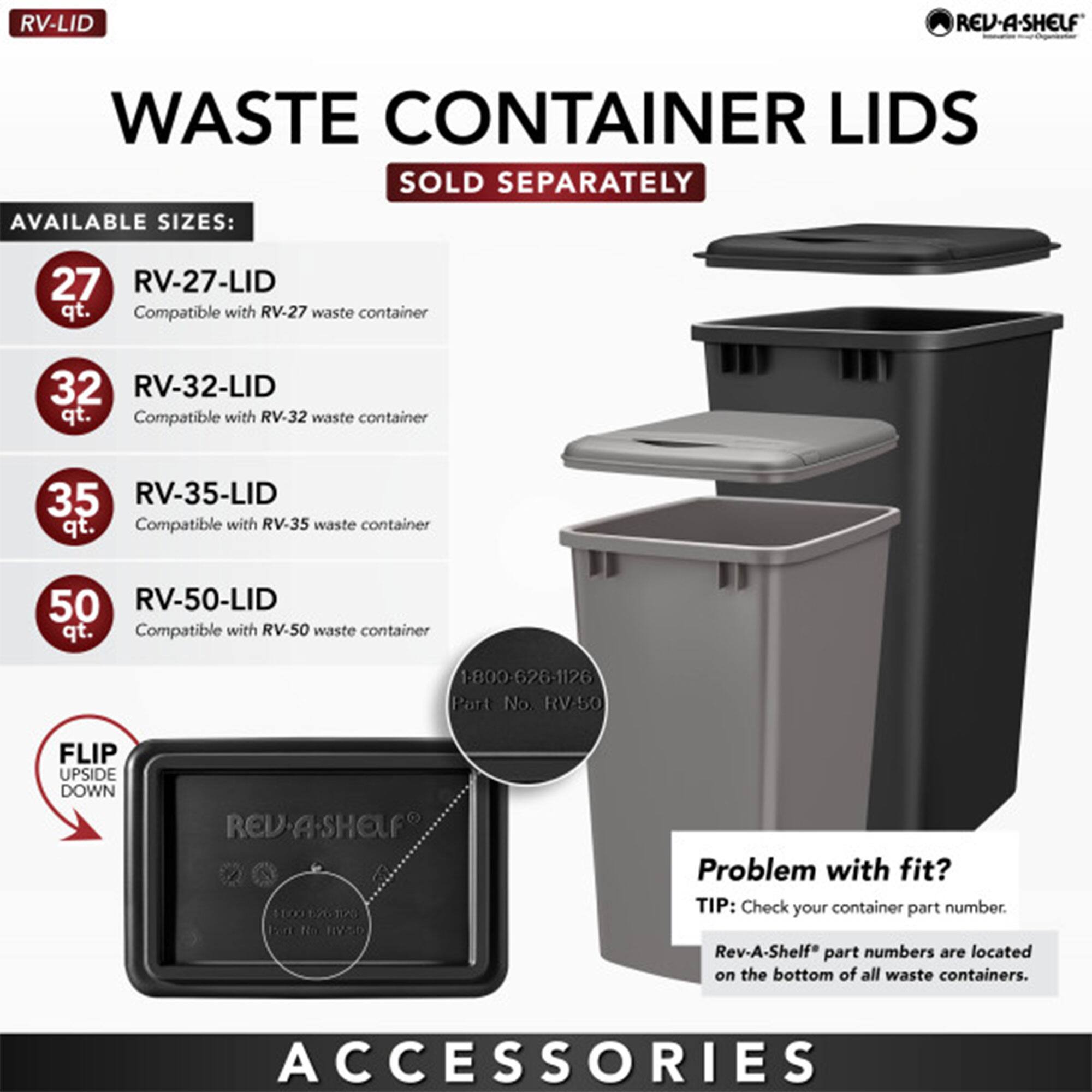 **RV-LID**

**WASTE CONTAINER LIDS**  
SOLD SEPARATELY

**AVAILABLE SIZES:**

- **27 qt.**  
  RV-27-LID  
  Compatible with RV-27 waste container

- **32 qt.**  
  RV-32-LID  
  Compatible with RV-32 waste container

- **35 qt.**  
  RV-35-LID  
  Compatible with RV-35 waste container

- **50 qt.**  
  RV-50-LID  
  Compatible with RV-50 waste container

**FLIP UPSIDE DOWN**

**Problem with fit?**  
TIP: Check your container part number.  
Rev-A-Shelf® part numbers are located on the bottom of all waste containers.

**ACCESSORIES**

1-800-626-1126  
Port No. RV-50