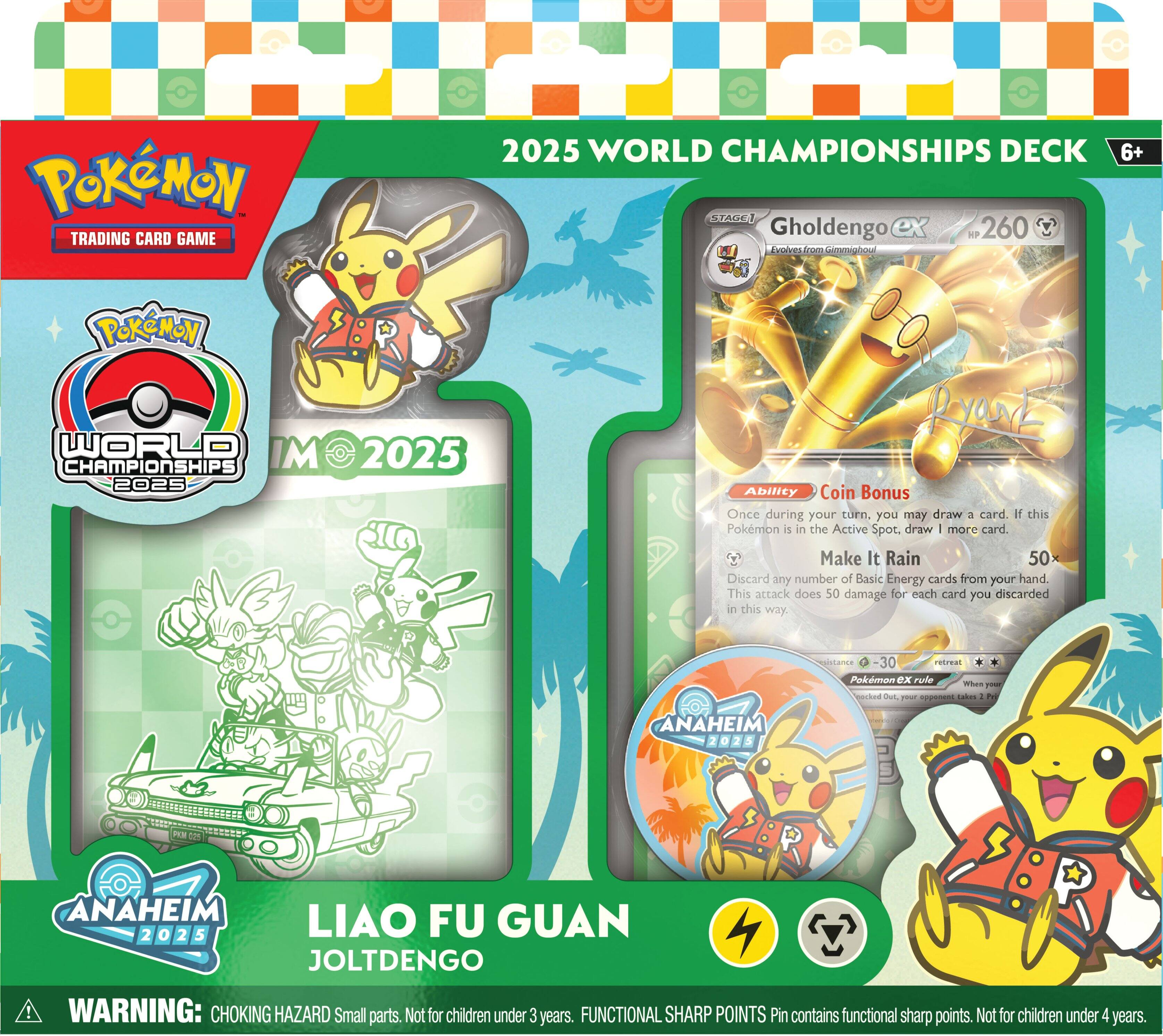 Pokémon Trading Card Game 2025 World Championships Deck  
Gholdengo ex KP 260  
Conca oom Gomminiou 6+  
Pokémon World Championships 2025  
Ryart Ability Coin Bonus  
Once during your turn, you may draw 3 cards. If this Pokémon is in the Active Spot, draw 1 more card.  
Make It Rain 50  
Discard any number of Basic Energy cards from your hand. This attack does 50 damage for each card you discarded in this way.  
rpistiancs -30  
eFirel Pokémon ex rule mes T ecked ONE r - Lales A t ANAHEIM 2025  
ANAHEIM LIAO FU GUAN 2 o 2 5 JOLTDEGO  
WARNING: CHOKING HAZARD Small parts. Not for children under 3 years.  
FUNCTIONAL SHARP POINTS Pin contains functional sharp points. Not for children under 4 years.