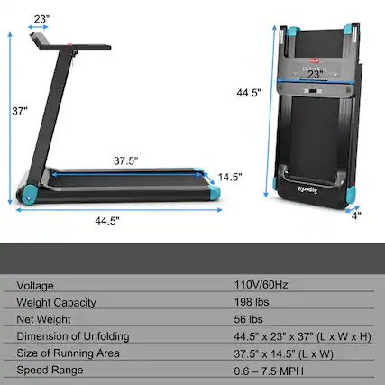- Voltage: 110V/60Hz
- Weight Capacity: 198 lbs
- Net Weight: 56 lbs
- Dimension of Unfolding: 44.5" x 23" x 37" (L x W x H)
- Size of Running Area: 37.5" x 14.5" (L x W)
- Speed Range: 0.6 - 7.5 MPH
