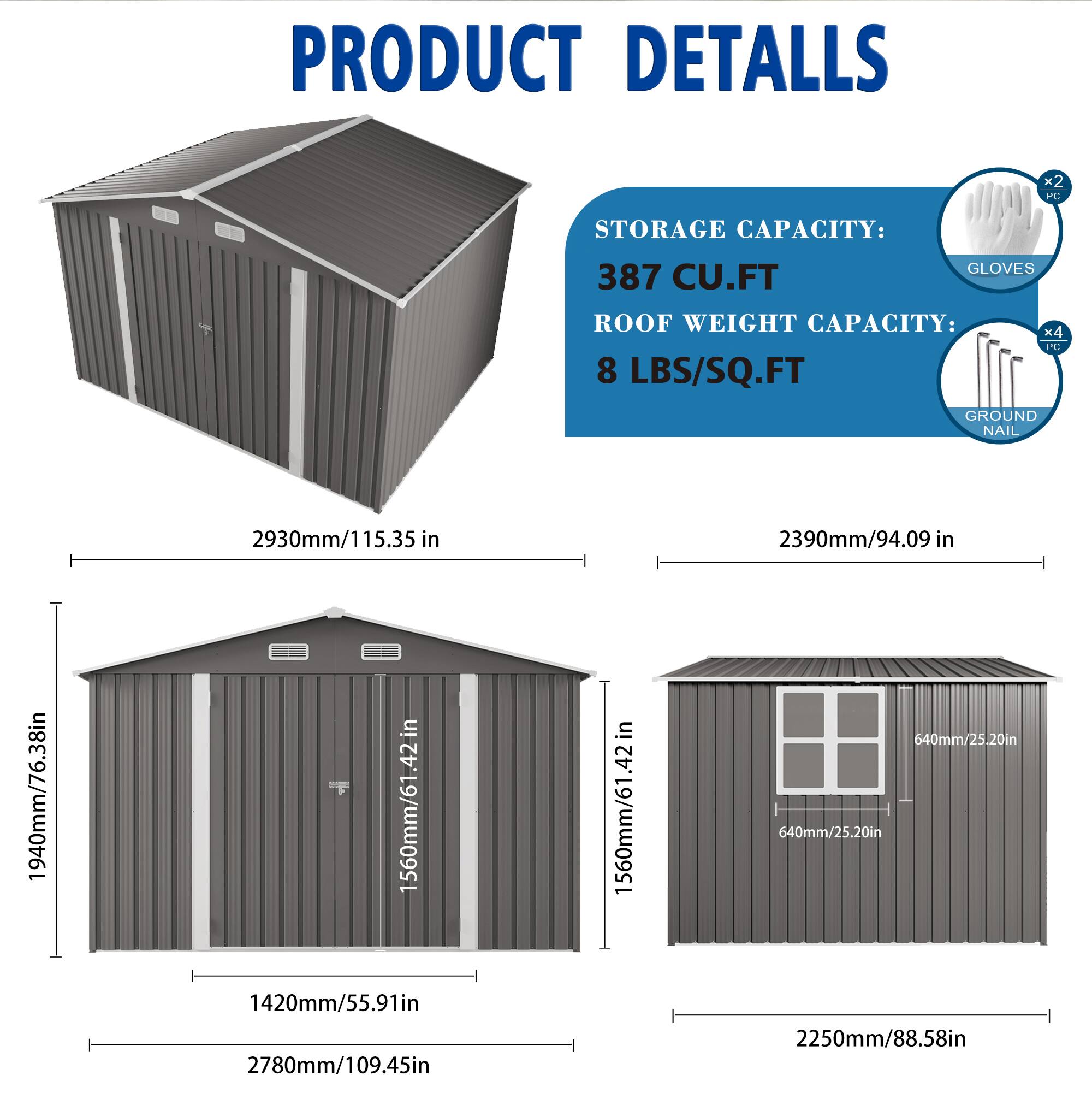PRODUCT DETAILS

STORAGE CAPACITY: 387 CU.FT

ROOF WEIGHT CAPACITY: 8 LBS/SQ.FT

GLOVES x2 PC

GROUND NAIL x4 PC

2930mm/115.35 in

2390mm/94.09 in

1940mm/76.38 in

1560mm/61.42 in

1560mm/61.42 in

640mm/25.20 in

640mm/25.20 in

1420mm/55.91 in

2780mm/109.45 in

2250mm/88.58 in