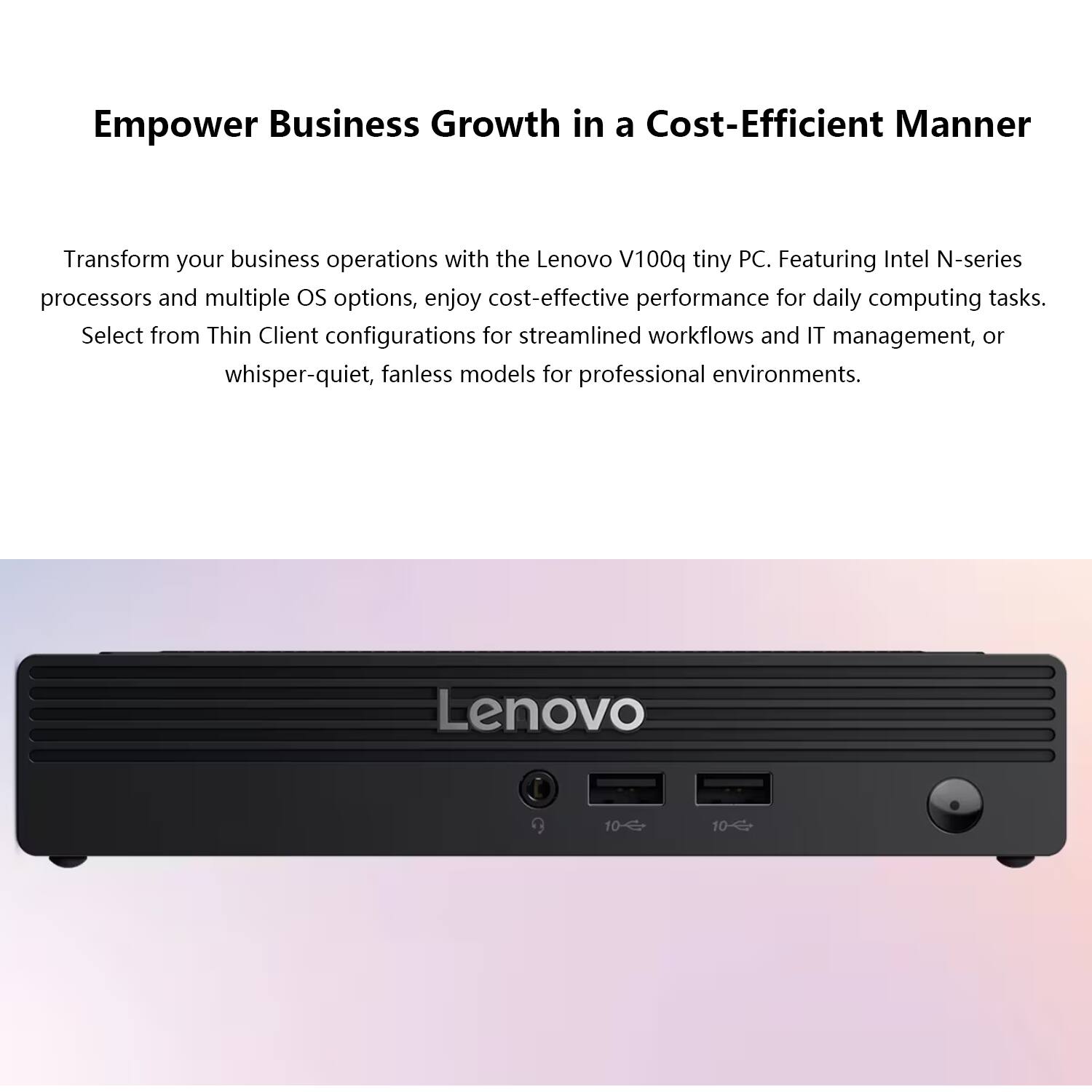 Empower Business Growth in a Cost-Efficient Manner

Transform your business operations with the Lenovo V100q tiny PC. Featuring Intel N-series processors and multiple OS options, enjoy cost-effective performance for daily computing tasks. Select from Thin Client configurations for streamlined workflows and IT management, or whisper-quiet, fanless models for professional environments.