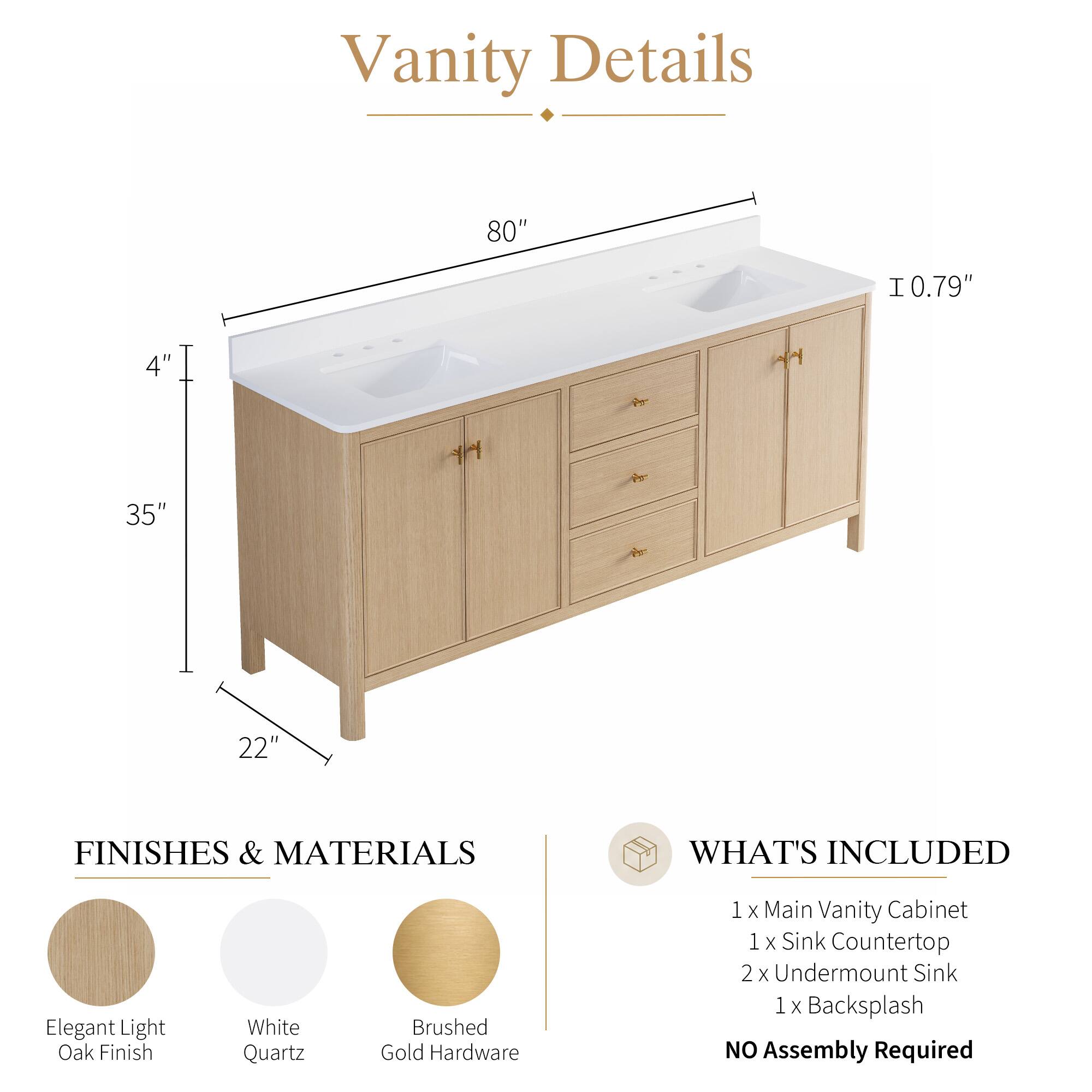 Vanity Details

- 80" 
- 0.79" 
- 4" 
- 35" 
- 22" 

FINISHES & MATERIALS
- Elegant Light Oak Finish
- White Quartz
- Brushed Gold Hardware

WHAT'S INCLUDED
- 1 x Main Vanity Cabinet
- 1 x Sink Countertop
- 2 x Undermount Sink
- 1 x Backsplash

NO Assembly Required