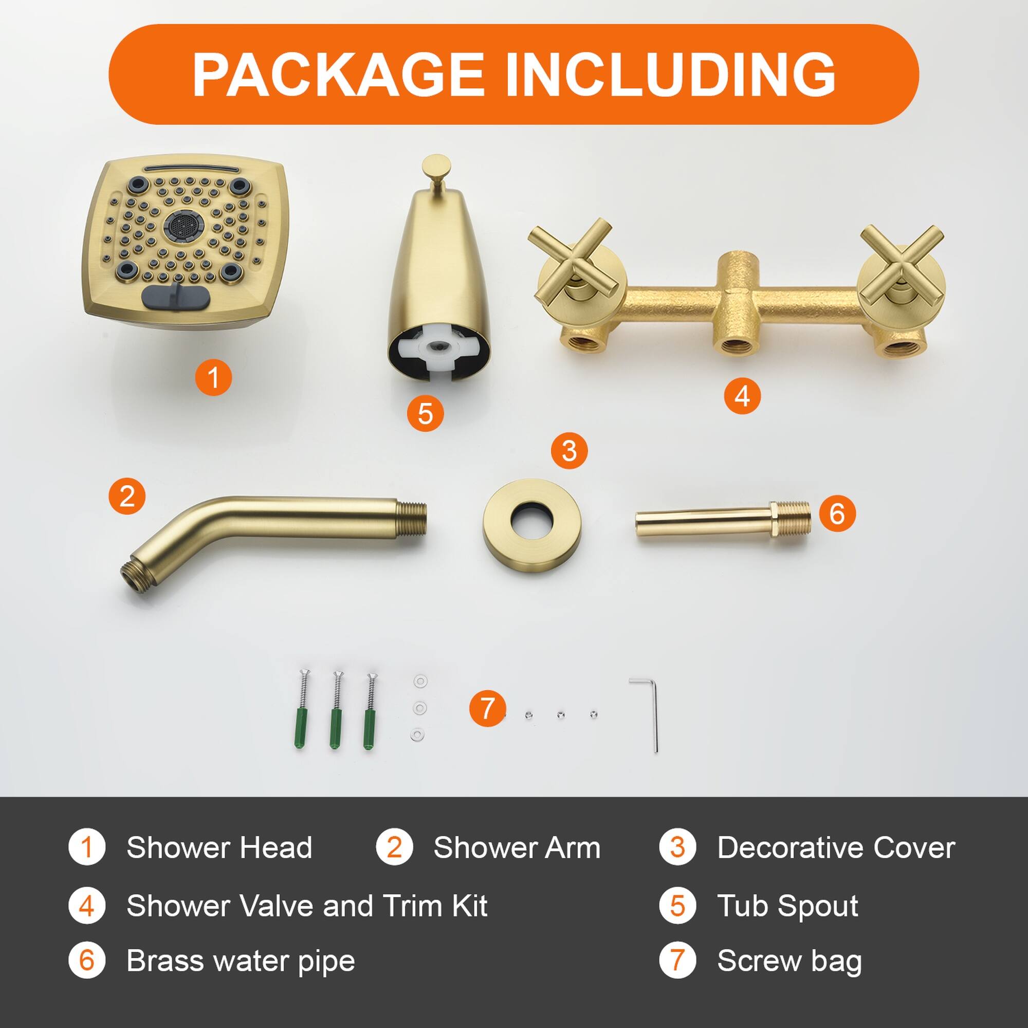 PACKAGE INCLUDING

1. Shower Head
2. Shower Arm
3. Decorative Cover
4. Shower Valve and Trim Kit
5. Tub Spout
6. Brass water pipe
7. Screw bag