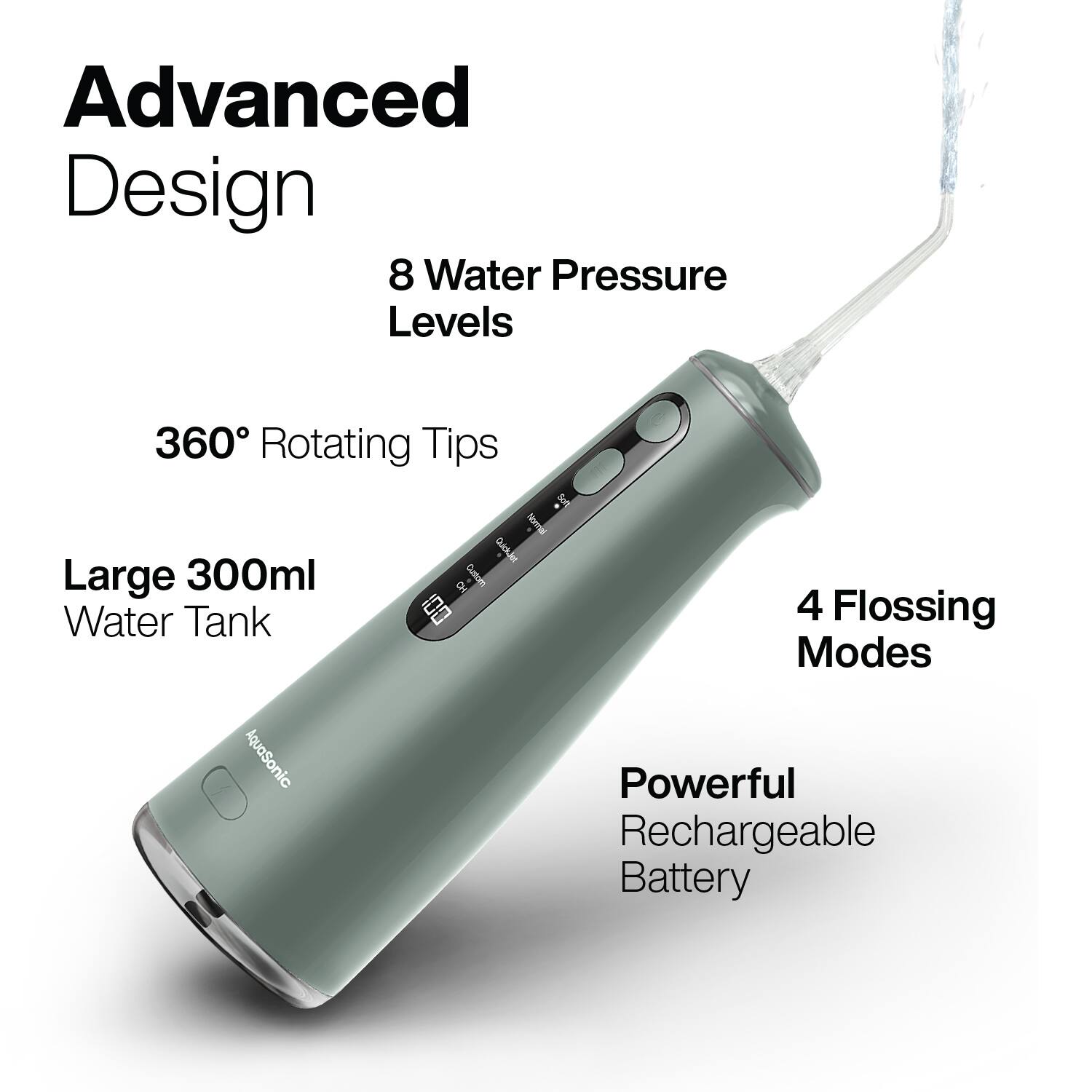 Advanced Design  
8 Water Pressure Levels  
360° Rotating Tips  
Large 300ml Water Tank  
4 Flossing Modes  
Powerful Rechargeable Battery