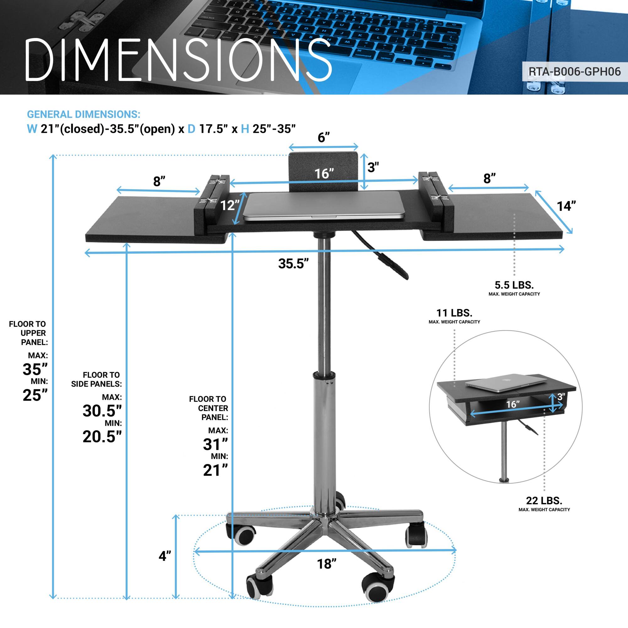 **DIMENSIONS**

**GENERAL DIMENSIONS:**
- W 21" (closed) - 35.5" (open) x D 17.5" x H 25" - 35"

**FLOOR TO UPPER PANEL:**
- MAX: 35"
- MIN: 25"

**FLOOR TO SIDE PANELS:**
- MAX: 30.5"
- MIN: 20.5"

**FLOOR TO CENTER PANEL:**
- MAX: 31"
- MIN: 21"

**MAX. WEIGHT CAPACITY:**
- 22 LBS.

**RTA-B006-GPH06**

**DETAILS:**
- 8" (width)
- 12" (depth)
- 16" (height)
- 3" (thickness)
- 14" (width)
- 35.5" (length)
- 5.5 LBS. (weight)
- 11 LBS. (max. weight capacity)
- 18" (base width)
- 4" (base height)