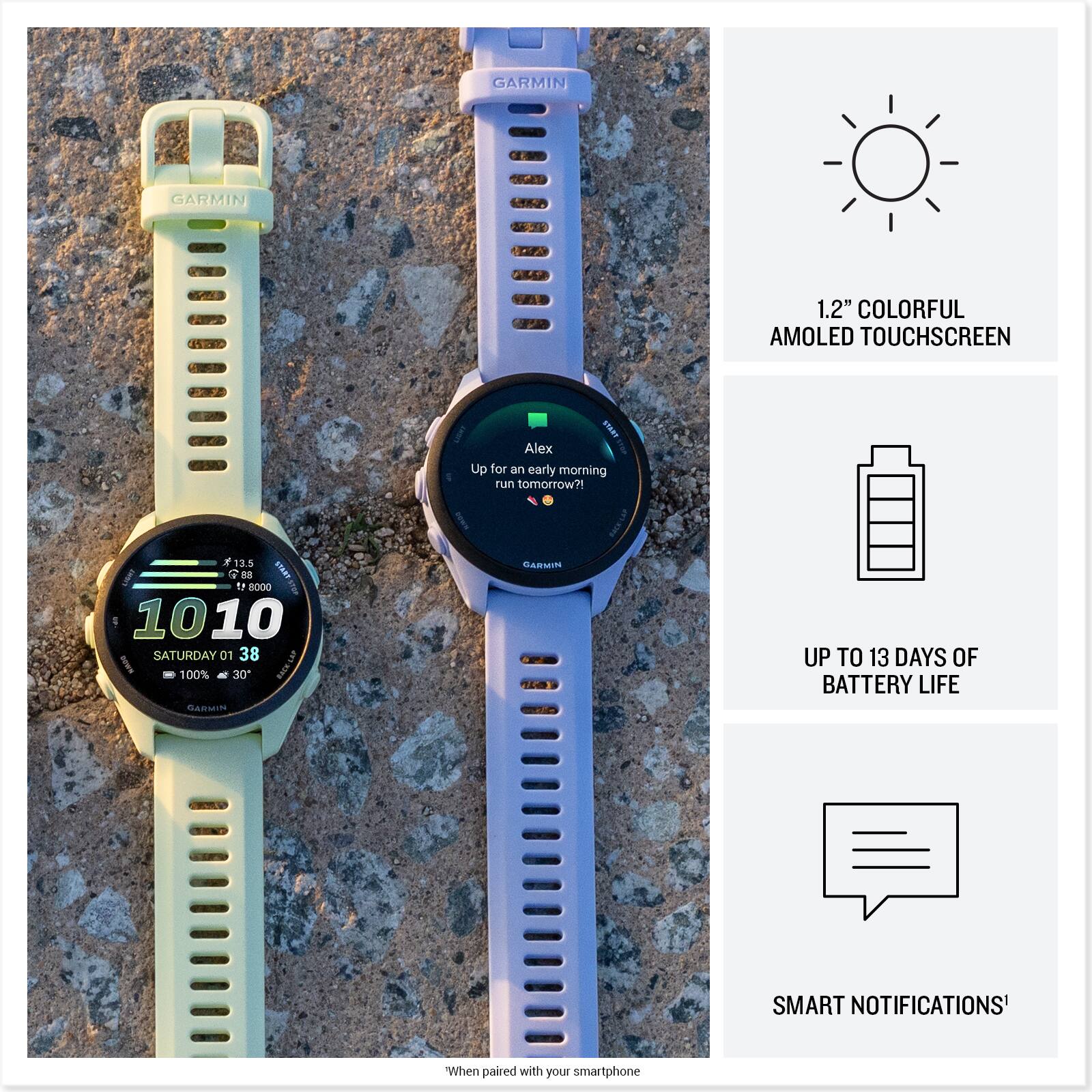 GARMIN  
1.2" COLORFUL AMOLED TOUCHSCREEN  

Alex Up for an early morning run tomorrow?!  

73.5 1 68 ir 2000 1010 SATURDAY 01 38 100% 30 RnLAP SARSON  

UP TO 13 DAYS OF BATTERY LIFE  

SMART NOTIFICATIONS*  

When paired with your smartphone