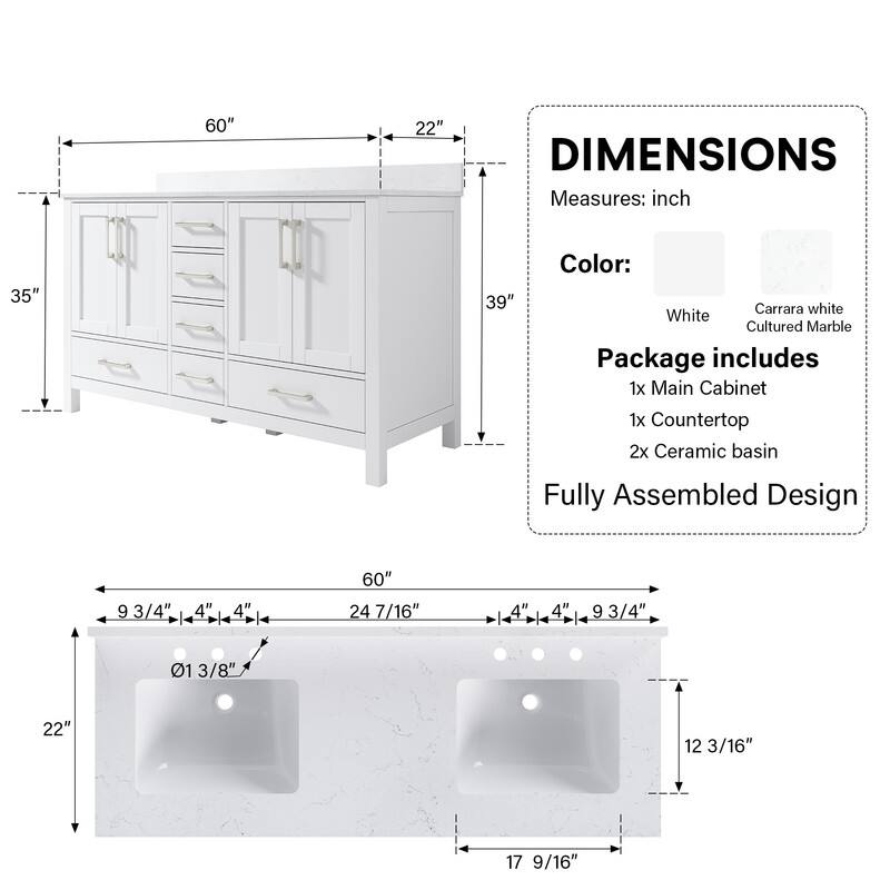 60" x 22" DIMENSIONS  
Measures: inch  
35" x 39"  
Color: Carrara white White Cultured Marble  
Package includes  
1x Main Cabinet  
1x Countertop  
2x Ceramic basin  
Fully Assembled Design  
9 3/4" x 4" x 4" x 60" x 24 7/16" x 4" x 1 4" x 9 3/4" x 01 13/8" x 22" x 12 3/16" x 17 9/16"