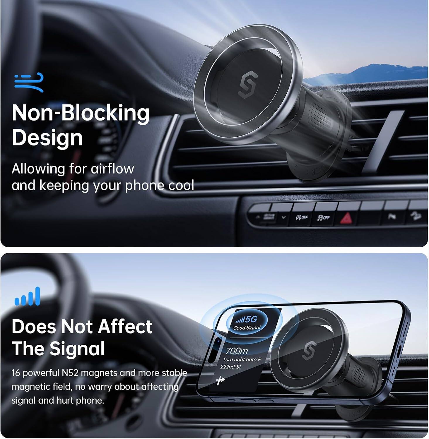 Non-Blocking Design  
Allowing for airflow and keeping your phone cool

Does Not Affect The Signal  
16 powerful N52 magnets and more stable magnetic field, no worry about affecting signal and hurt phone.

5G Good Signal  
700m  
Turn right onto E 222nd-St