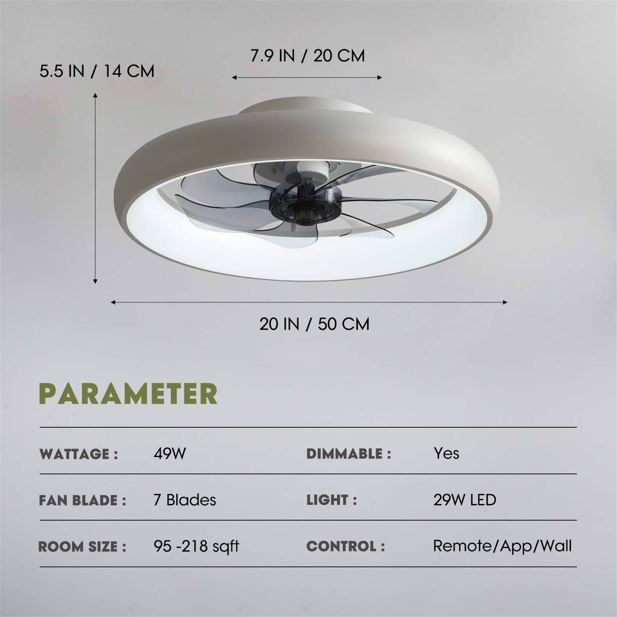 5.5 IN / 14 CM  
7.9 IN / 20 CM  
20 IN / 50 CM  

PARAMETER  
WATTAGE: 49W  
DIMMABLE: Yes  
FAN BLADE: 7 Blades  
LIGHT: 29W LED  
ROOM SIZE: 95 - 218 sqft  
CONTROL: Remote/App/Wall