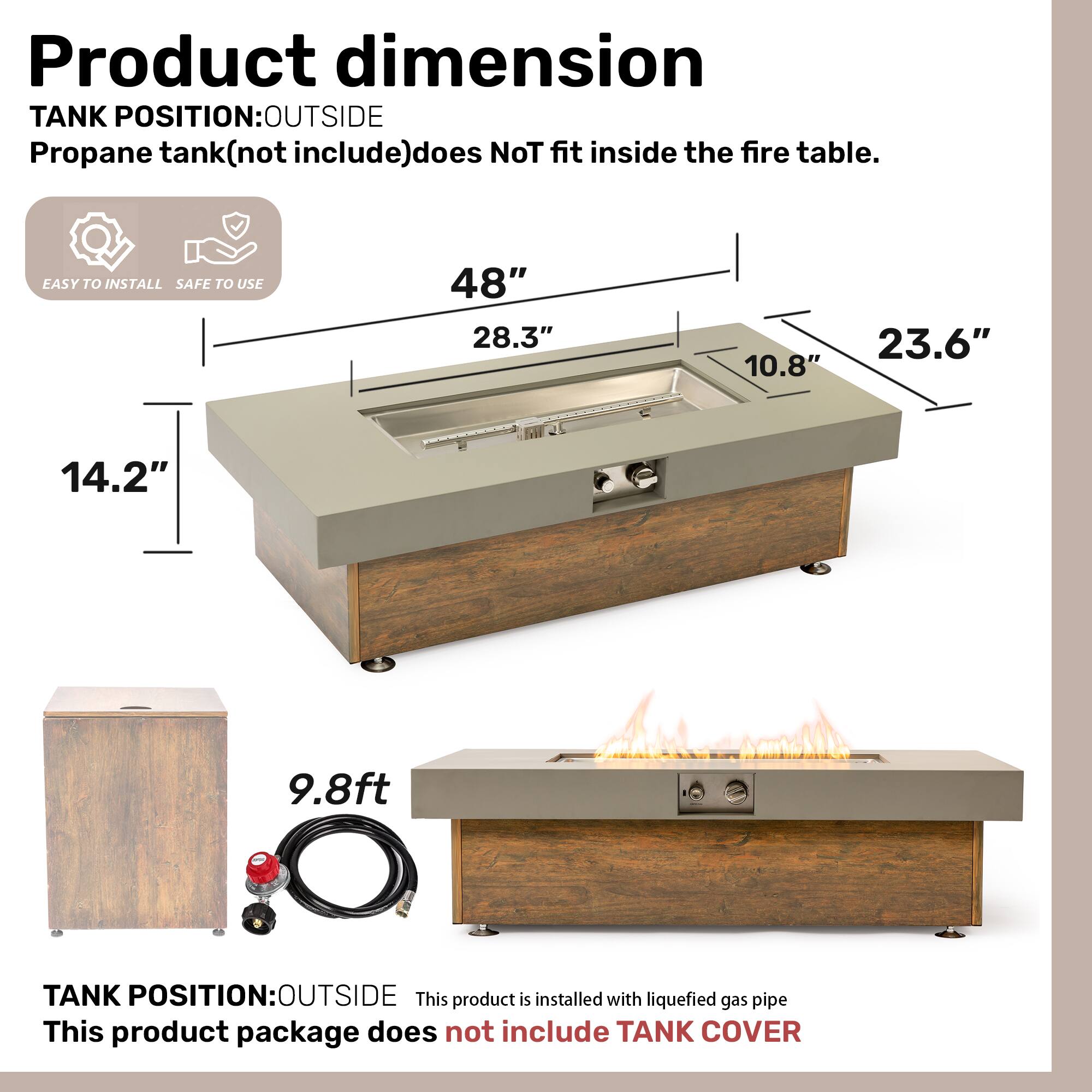 **Product dimension**

**TANK POSITION: OUTSIDE**

Propane tank (not included) does not fit inside the fire table.

- EASY TO INSTALL
- SAFE TO USE

- 48"
- 28.3"
- 23.6"
- 14.2"
- 10.8"
- 9.8 ft

**TANK POSITION: OUTSIDE**

This product is installed with liquefied gas pipe.

This product package does not include TANK COVER.