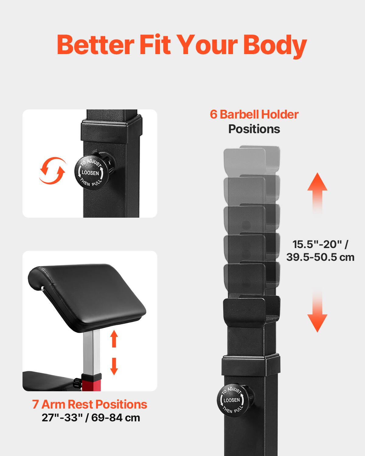 Better Fit Your Body

6 Barbell Holder Positions  
15.5"-20" / 39.5-50.5 cm

7 Arm Rest Positions  
27"-33" / 69-84 cm

To Adjust:  
Loosen Then Pull