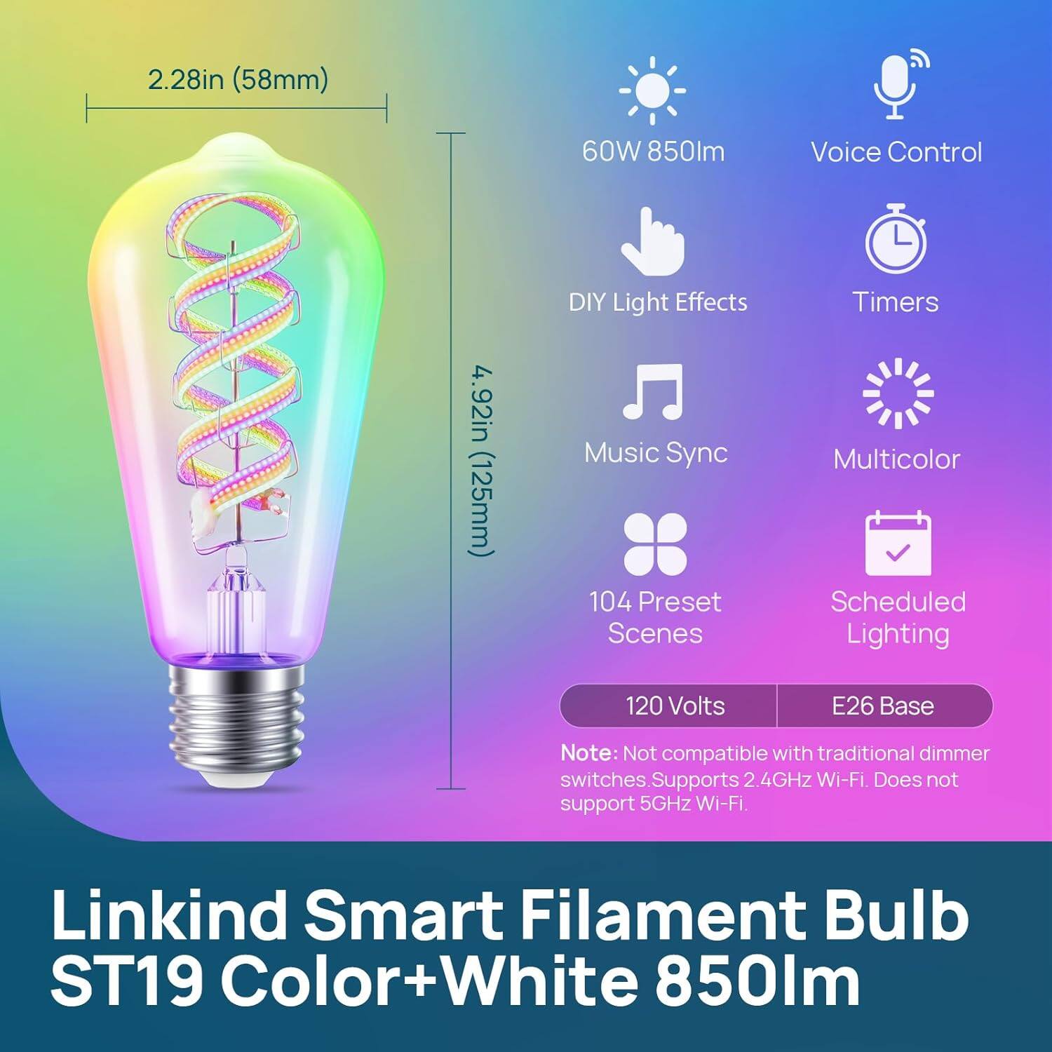 2.28in (58mm)  
60W 850lm  
Voice Control  
4.92in (125mm)  
DIY Light Effects  
Music Sync  
104 Preset Scenes  
Timers  
Multicolor  
Scheduled Lighting  
120 Volts  
E26 Base  

Note: Not compatible with traditional dimmer switches. Supports 2.4GHz Wi-Fi. Does not support 5GHz Wi-Fi.  

Linkind Smart Filament Bulb ST19 Color+White 850lm