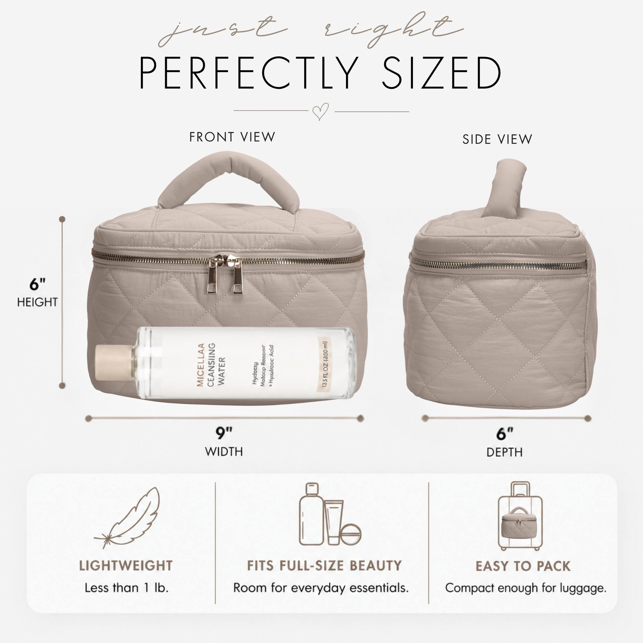 just right  
PERFECTLY SIZED

FRONT VIEW  
SIDE VIEW

6" HEIGHT  
9" WIDTH  
6" DEPTH

MICELLAA CLEANSING WATER Hydogy

LIGHTWEIGHT Less than 1 lb.  
FITS FULL-SIZE BEAUTY Room for everyday essentials.  
EASY TO PACK Compact enough for luggage.