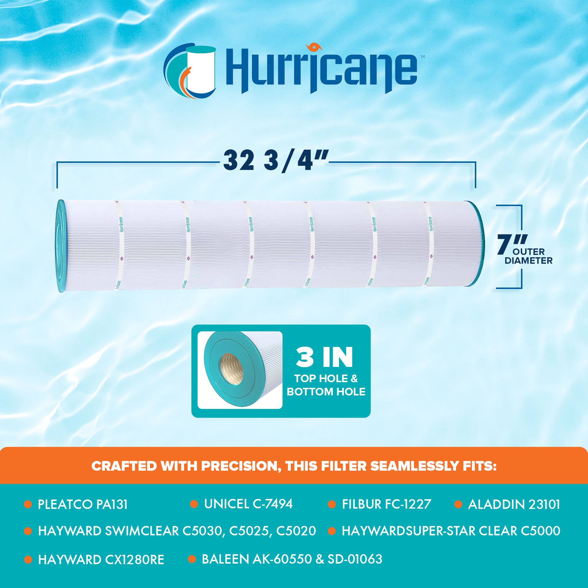 Hurricane

32 3/4"  
7" OUTER DIAMETER  
3 IN TOP HOLE & BOTTOM HOLE

CRAFTED WITH PRECISION, THIS FILTER SEAMLESSLY FITS:

- PLEATCO PA131
- HAYWARD SWIMCLEAR C5030, C5025, C5020
- HAYWARD CX1280RE
- UNICEL C-7494
- FILBUR FC-1227
- ALADDIN 23101
- HAYWARDSUPER-STAR CLEAR C5000
- BALEEN AK-60550 & SD-01063