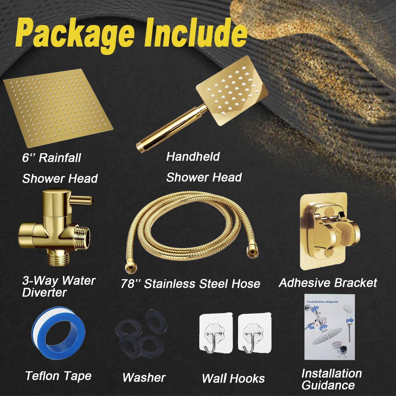 Package Include

- 6" Rainfall Shower Head
- Handheld Shower Head
- 3-Way Water Diverter
- 78" Stainless Steel Hose
- Adhesive Bracket
- Teflon Tape
- Washer
- Wall Hooks
- Installation Guidance