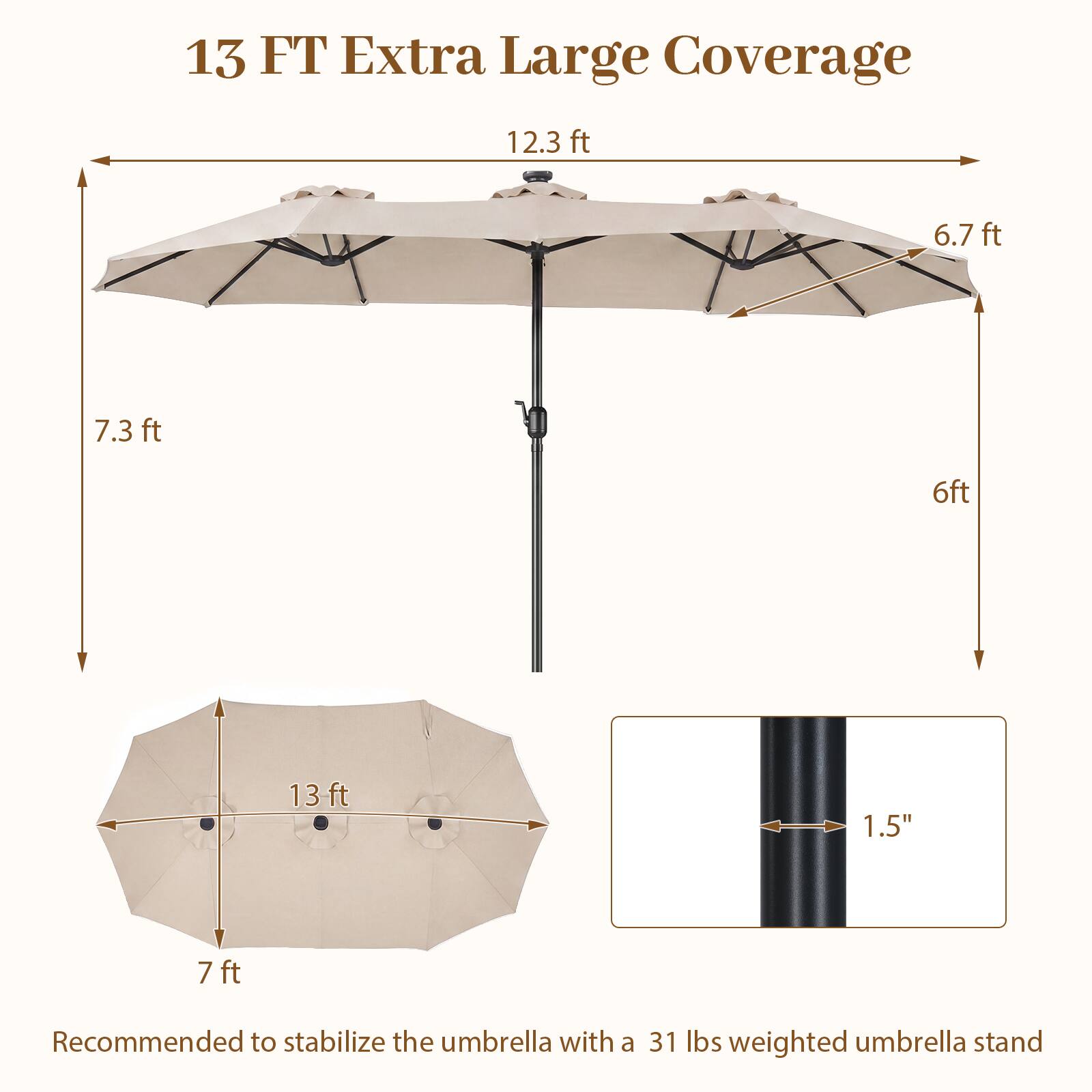13 FT Extra Large Coverage

12.3 ft
6.7 ft
7.3 ft
6 ft
13 ft
7 ft

1.5"

Recommended to stabilize the umbrella with a 31 lbs weighted umbrella stand
