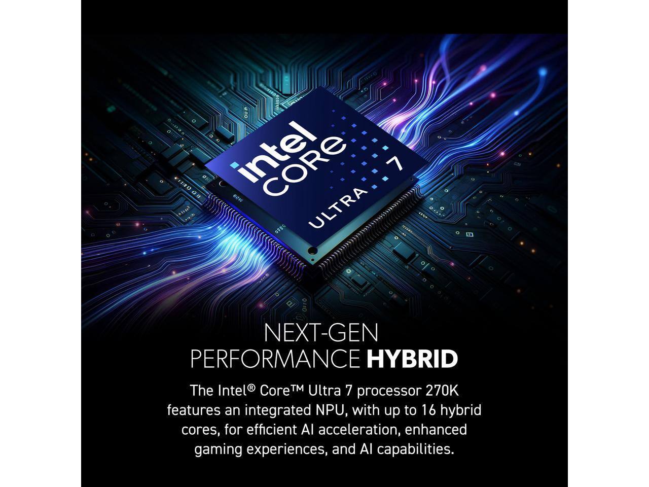one CORE 7   ULTRA

0110 NEXT-GEN PERFORMANCE HYBRID

The Intel Core Ultra 7 processor 270K features an integrated NPU, with up to 16 hybrid cores, for efficient AI acceleration, enhanced gaming experiences, and AI capabilities.