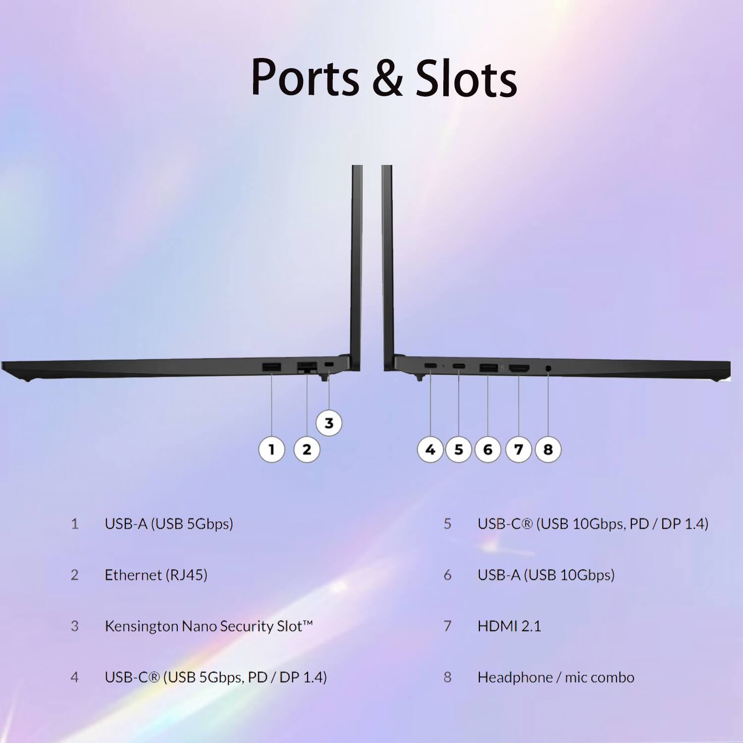 Ports & Slots

1. USB-A (USB 5Gbps)
2. Ethernet (RJ45)
3. Kensington Nano Security Slot™
4. USB-C® (USB 5Gbps, PD/DP 1.4)
5. USB-C® (USB 10Gbps, PD/DP 1.4)
6. USB-A (USB 10Gbps)
7. HDMI 2.1
8. Headphone/mic combo