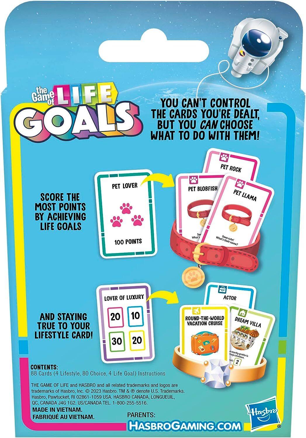 the LIFE Game of YOU CAN'T CONTROL THE CARDS YOU'RE DEALT, GOALS WHAT BUT YOU TO DO CAN WITH CHOOSE THEM! PET ROCK

SCORE THE MOST POINTS BY ACHIEVING LIFE GOALS
PET LOVER 100 POINTS
PET BLOBFISH PET LLAMA So What's Sooo cute! their name?
LOVER OF LUXURY
ACTOR
AND STAYING TRUE TO YOUR LIFESTYLE CARD!
20 30
10 20
ROUND-THE-WORLD DREAM VACATION CRUISE VILLA

CONTENTS: 88 Cards (4 Lifestyle, 80 Choice, 4 Life Goal) Instructions

2
THE GAME OF LIFE and HASBRO and all related trademarks and logos are trademarks of Hasbro, Inc. 2023 Hasbro. TM & denote U.S. Trademarks. Hasbro, Pawtucket RI 02861-1059 USA. HASBRO CANADA, LONGUEUIL, QC, CANADA J4G 1G2. US/CANADA TEL. 1-800-255-5516. MADE IN