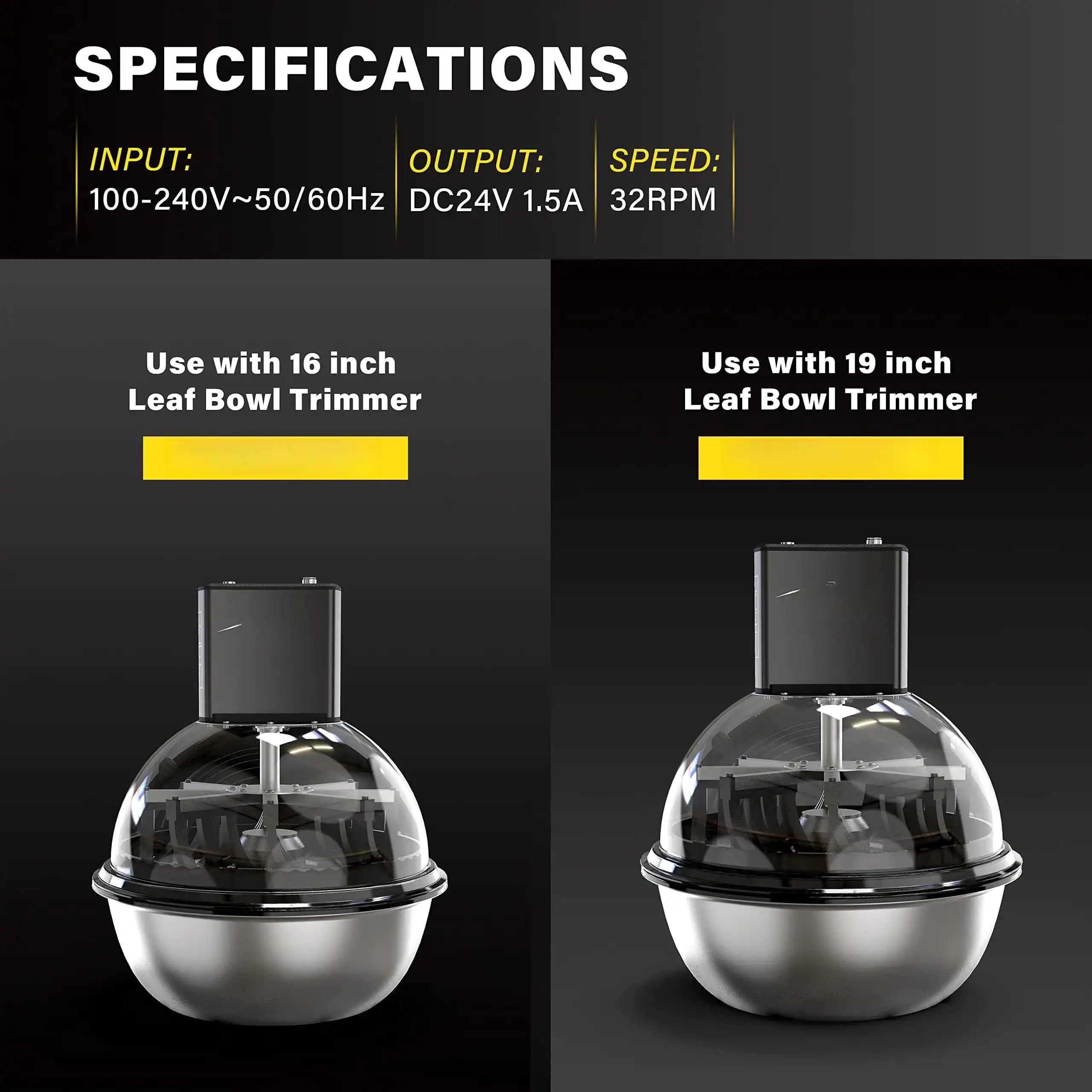 **SPECIFICATIONS**

- **INPUT:** 100-240V~50/60Hz
- **OUTPUT:** DC24V 1.5A
- **SPEED:** 32RPM

- Use with 16 inch Leaf Bowl Trimmer
- Use with 19 inch Leaf Bowl Trimmer