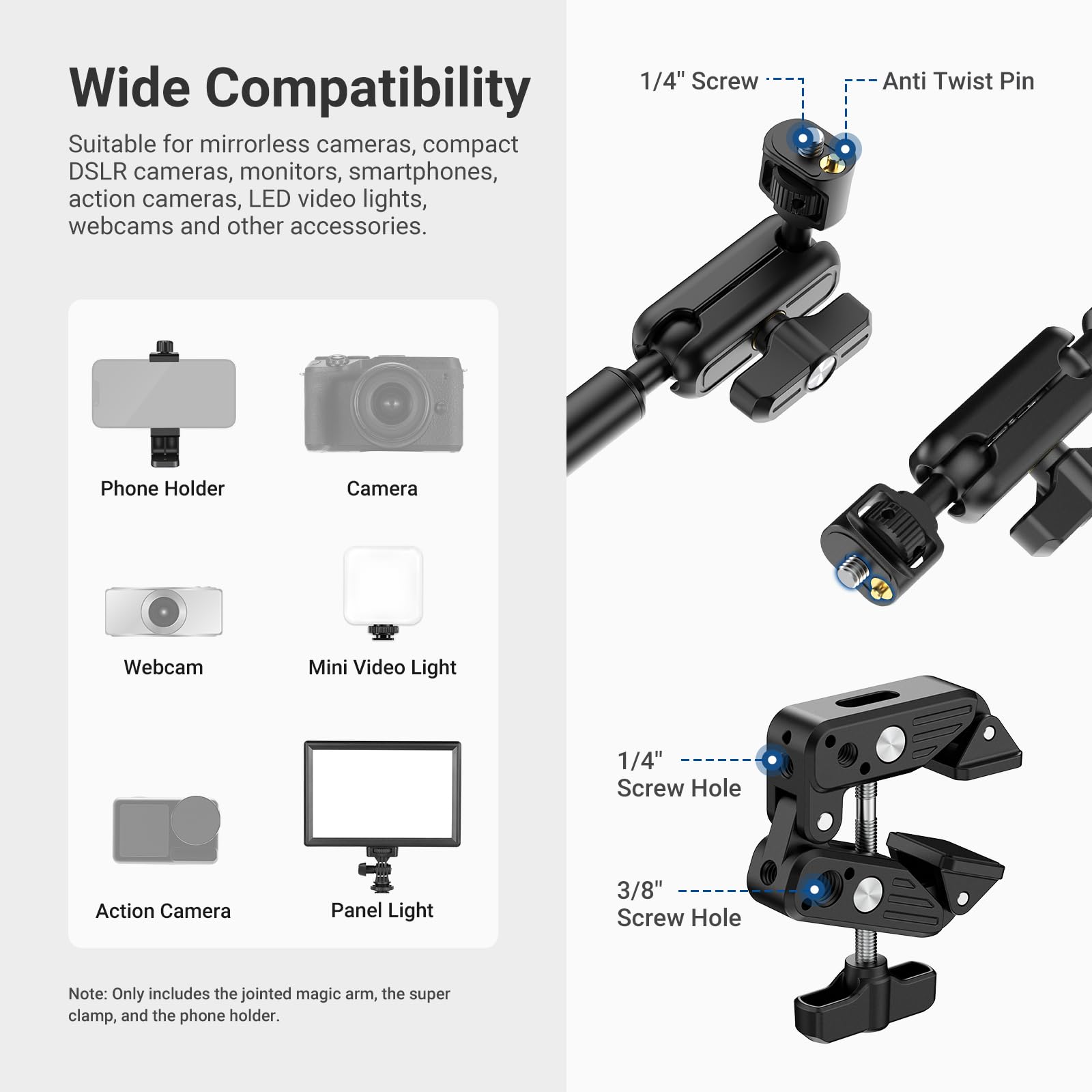 Wide Compatibility

Suitable for mirrorless cameras, compact DSLR cameras, monitors, smartphones, action cameras, LED video lights, webcams and other accessories.

Phone Holder Camera Webcam Mini Video Light

1/4" Screw Hole Action Camera Panel Light

3/8" Screw Hole

Note: Only includes the jointed magic arm, the super clamp, and the phone holder.